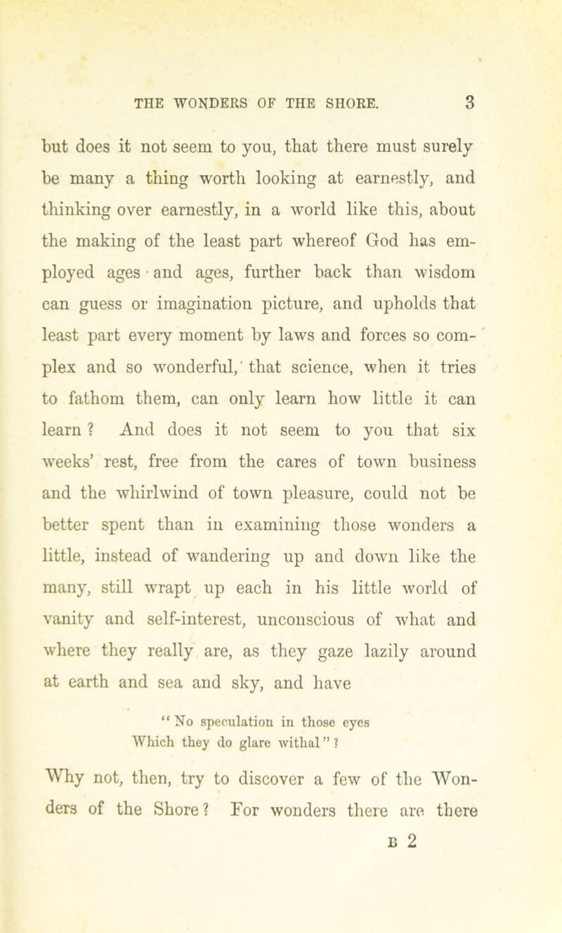 but does it not seem to you, that there must surely be many a thing worth looking at earnestly, and thinking over earnestly, in a world like this, about the making of the least part whereof God has em- ployed ages • and ages, further back than wisdom can guess or imagination picture, and upholds that least part eveiy moment by laws and forces so com- plex and so wonderful,' that science, when it tries to fathom them, can only learn how little it can learn ? And does it not seem to you that six weeks’ rest, free from the cares of town business and the whirlwind of town pleasure, could not be better spent than in examining those wonders a little, instead of wandering up and down like the many, still wrapt up each in his little world of vanity and self-interest, unconscious of what and where they really are, as they gaze lazily around at earth and sea and sky, and have “No speculation in those eyes Which they do glare withal ” ? Why not, then, try to discover a few of the Won- ders of the Shore? For wonders there are there