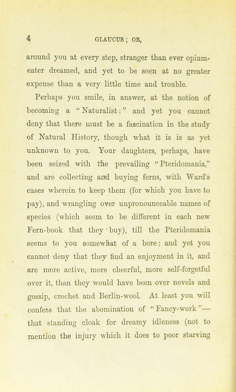 around you at every step, stranger than ever opium- eater dreamed, and yet to be seen at no greater expense than a very little time and trouble. Perhaps you smile, in answer, at the notion of becoming a “ Naturalist: ” and yet you cannot deny that there must be a fascination in the study of Natural History, though what it is is as yet unknown to you. Your daughters, perhaps, have been seized with the prevailing “ Pteridomania,” and are collecting and. buying ferns, with Ward’s cases wherein to keep them (for which you have to pay), and wrangling over unpronounceable names of species (which seem to be different in each new Fern-book that they buy), till the Pteridomania seems to you somewhat of a bore: and yet you cannot deny that they find an enjoyment in it, and are more active, more cheerful, more self-forgetful over it, than they would have been over novels and gossip, crochet and Berlin-wooL At least you will confess that the abomination of “ Fancy-work ”— that standing cloak for dreamy idleness (not to mention the injury which it does to poor starving