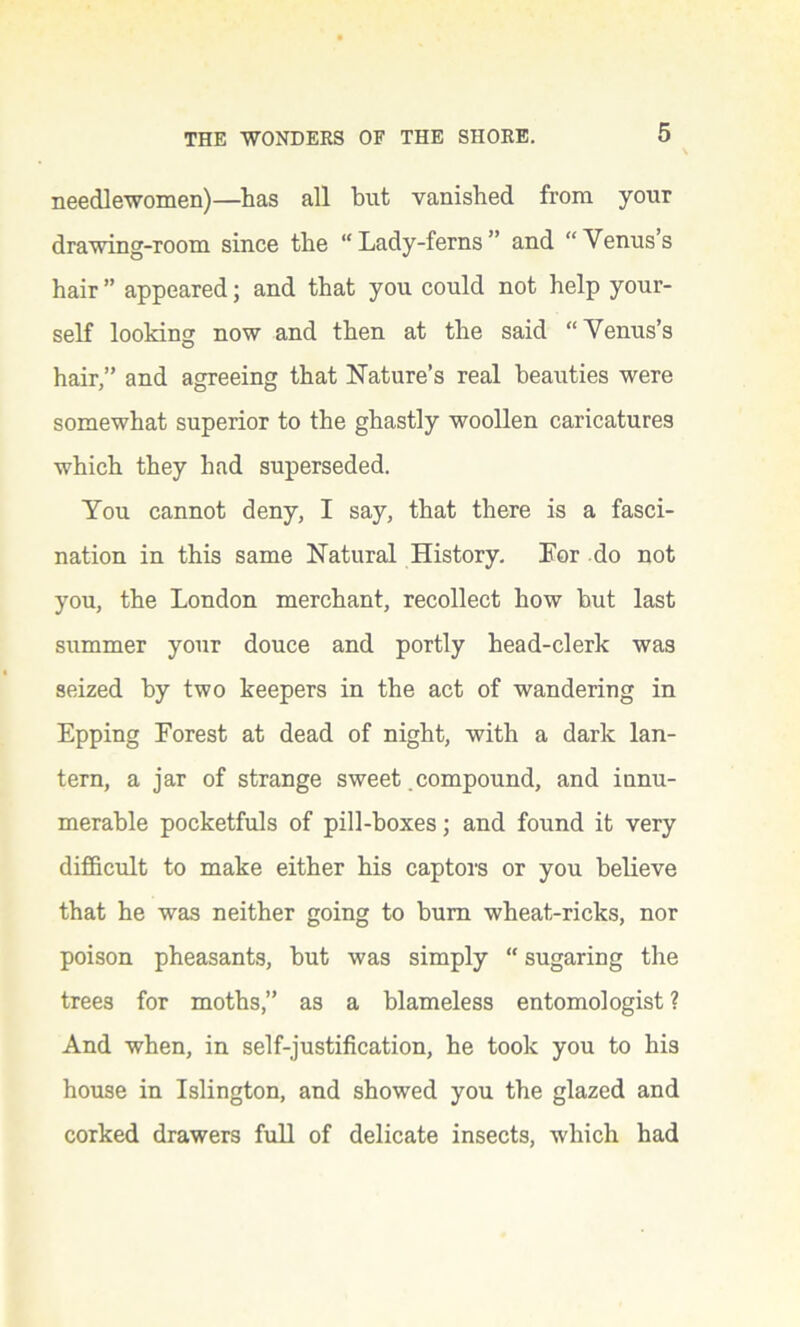 needlewomen)—has all but vanished from your drawing-room since the “Lady-ferns” and “ Venus s hair ” appeared; and that you could not help your- self looking now and then at the said “Venus’s hair,” and agreeing that Nature’s real beauties were somewhat superior to the ghastly woollen caricatures which they had superseded. You cannot deny, I say, that there is a fasci- nation in this same Natural History. For do not you, the London merchant, recollect how but last summer your douce and portly head-clerk was seized by two keepers in the act of wandering in Epping Forest at dead of night, with a dark lan- tern, a jar of strange sweet compound, and innu- merable pocketfuls of pill-boxes; and found it very difficult to make either his captors or you believe that he was neither going to bum wheat-ricks, nor poison pheasants, but was simply “ sugaring the trees for moths,” as a blameless entomologist ? And when, in self-justification, he took you to his house in Islington, and showed you the glazed and corked drawers full of delicate insects, which had