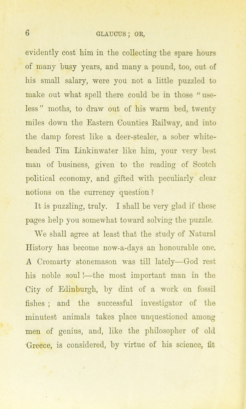 evidently cost him in the collecting the spare hours of many busy years, and many a pound, too, out of his small salary, were you not a little puzzled to make out what spell there could be in those “use- less” moths, to draw out of his warm bed, twenty miles down the Eastern Counties Railway, and into the damp forest like a deer-stealer, a sober white- headed Tim Linkinwater like him, your very best man of business, given to the reading of Scotch political economy, and gifted with peculiarly clear notions on the currency question? It is puzzling, truly. I shall be very glad if these pages help you somewhat toward solving the puzzle. We shall agree at least that the study of Natural History has become now-a-days an honourable one. A Cromarty stonemason was till lately—God rest his noble soul !—the most important man in the City of Edinburgh, by dint of a work on fossil fishes ; and the successful investigator of the minutest animals takes place unquestioned among men of genius, and, like the philosopher of old Greece, is considered, by virtue of his science, fit