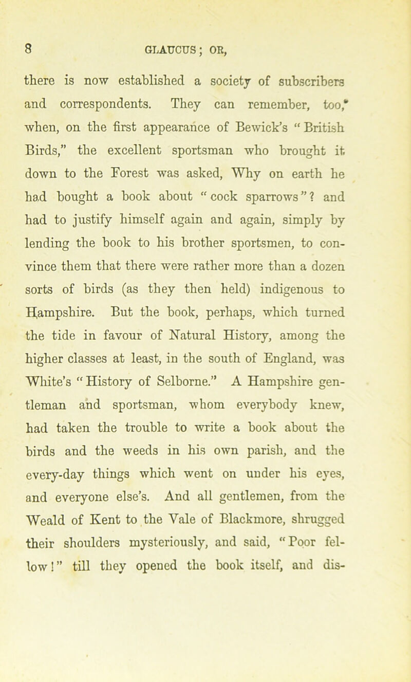 there is now established a society of subscribers and correspondents. They can remember, too,1’ when, on the first appearance of Bewick’s “ British Birds,” the excellent sportsman who brought it down to the Forest was asked, Why on earth he had bought a book about “ cock sparrows ” ? and had to justify himself again and again, simply by lending the book to his brother sportsmen, to con- vince them that there were rather more than a dozen sorts of birds (as they then held) indigenous to Hampshire. But the book, perhaps, which turned the tide in favour of Natural History, among the higher classes at least, in the south of England, was White’s “History of Selborne.” A Hampshire gen- tleman and sportsman, whom everybody knew, had taken the trouble to write a book about the birds and the weeds in his own parish, and the every-day things which went on under his eyes, and everyone else’s. And all gentlemen, from the Weald of Kent to the Yale of Blackmore, shrugged their shoulders mysteriously, and said, Poor fel- low ! ” till they opened the book itself, and dis-