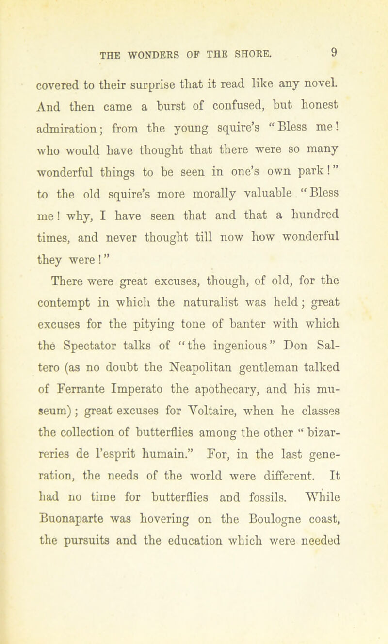 covered to their surprise that it read like any novel. And then came a burst of confused, but honest admiration; from the young squire’s “ Bless me! who would have thought that there were so many wonderful things to he seen in one’s own park! ” to the old squire’s more morally valuable “ Bless me! why, I have seen that and that a hundred times, and never thought till now how wonderful they were! ” There were great excuses, though, of old, for the contempt in which the naturalist was held; great excuses for the pitying tone of banter with which the Spectator talks of “the ingenious” Don Sal- tero (as no doubt the Neapolitan gentleman talked of Ferrante Imperato the apothecary, and his mu- seum) ; great excuses for Voltaire, when he classes the collection of butterflies among the other “ bizar- reries de l’esprit humain.” For, in the last gene- ration, the needs of the world were different. It had no time for butterflies and fossils. While Buonaparte was hovering on the Boulogne coast, the pursuits and the education which were needed
