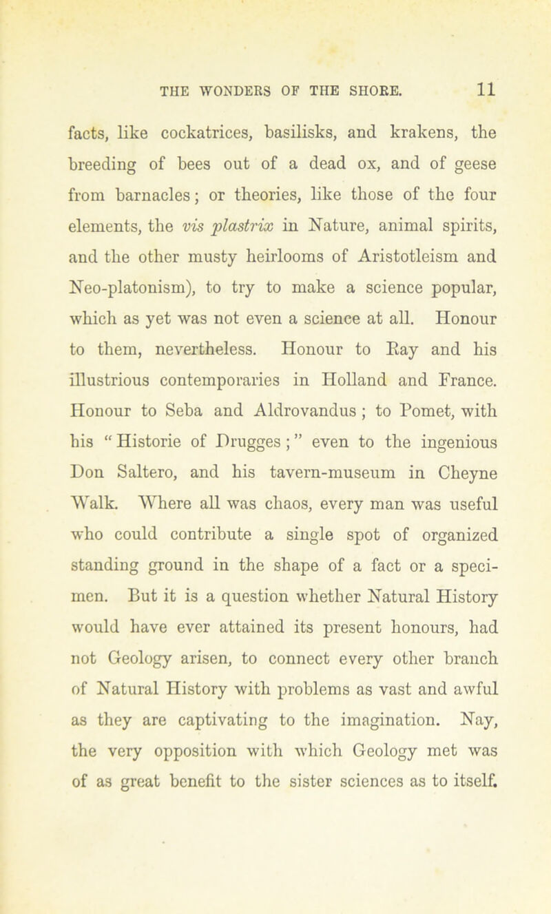 facts, like cockatrices, basilisks, and krakens, the breeding of bees out of a dead ox, and of geese from barnacles; or theories, like those of the four elements, the vis plastrix in Nature, animal spirits, and the other musty heirlooms of Aristotleism and Neo-platonism), to try to make a science popular, which as yet was not even a science at all. Honour to them, nevertheless. Honour to Eay and his illustrious contemporaries in Holland and France. Honour to Seba and Aldrovandus ; to Pomet, with his “ Historie of JDrugges; ” even to the ingenious Don Saltero, and his tavern-museum in Cheyne Walk. Where all was chaos, every man was useful who could contribute a single spot of organized standing ground in the shape of a fact or a speci- men. But it is a question whether Natural History would have ever attained its present honours, had not Geology arisen, to connect every other branch of Natural History with problems as vast and awful as they are captivating to the imagination. Nay, the very opposition with which Geology met was of as great benefit to the sister sciences as to itself.