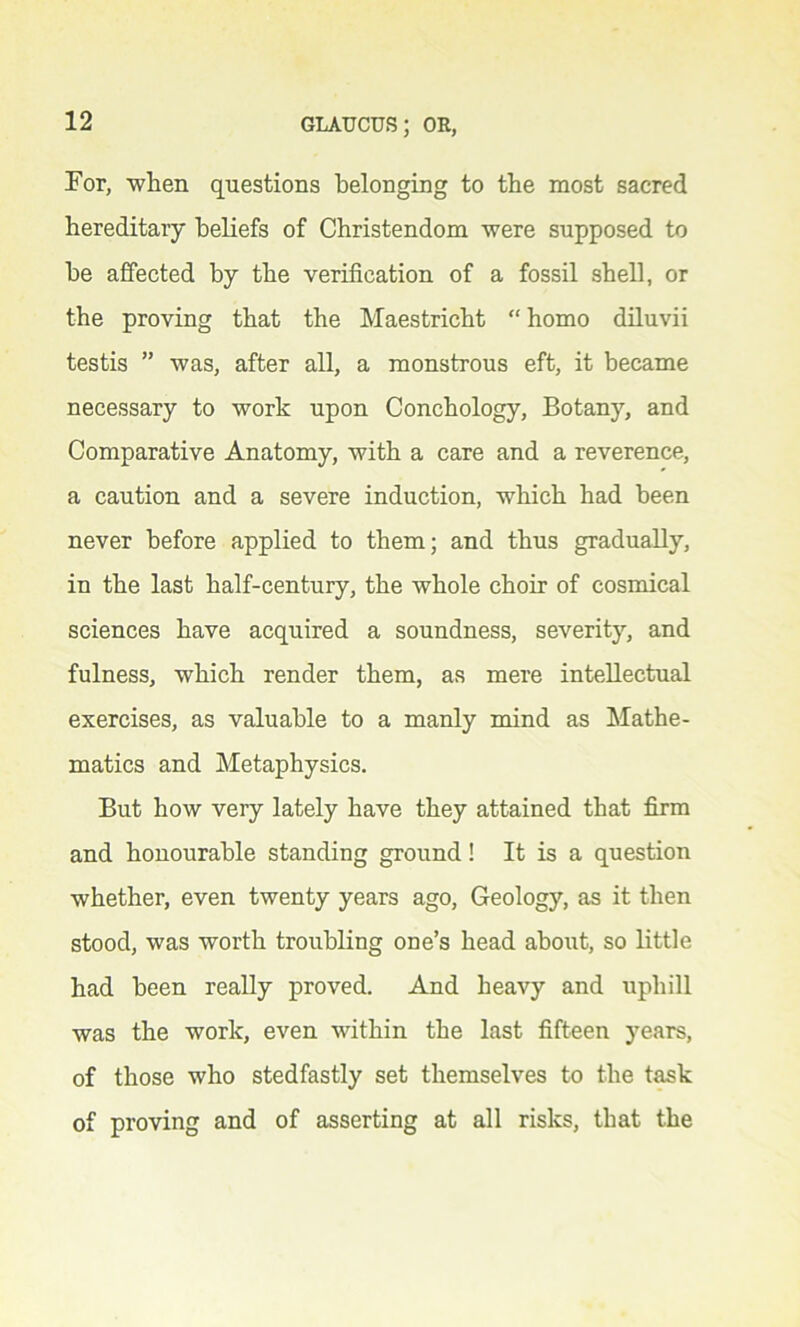 For, when questions belonging to the most sacred hereditary beliefs of Christendom were supposed to he affected by the verification of a fossil shell, or the proving that the Maestricht “ homo diluvii testis ” was, after all, a monstrous eft, it became necessary to work upon Conchology, Botany, and Comparative Anatomy, with a care and a reverence, a caution and a severe induction, which had been never before applied to them; and thus gradually, in the last half-century, the whole choir of cosmical sciences have acquired a soundness, severity, and fulness, which render them, as mere intellectual exercises, as valuable to a manly mind as Mathe- matics and Metaphysics. But how very lately have they attained that firm and honourable standing ground! It is a question whether, even twenty years ago, Geology, as it then stood, was worth troubling one’s head about, so little had been really proved. And heavy and uphill was the work, even within the last fifteen years, of those who stedfastly set themselves to the task of proving and of asserting at all risks, that the