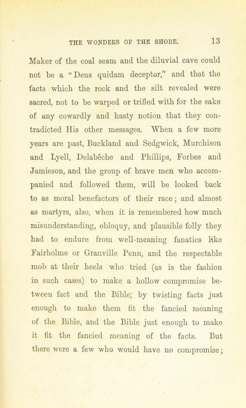 Maker of the coal seam and the diluvial cave could not he a “ Deus quidam deceptor,” and that the facts which the rock and the silt revealed were sacred, not to be warped or trifled with for the sake of any cowardly and hasty notion that they con- tradicted His other messages. When a few more years are past, Buckland and Sedgwick, Murchison and Lyell, Delabeche and Phillips, Forbes and Jamieson, and the group of brave men who accom- panied and followed them, will he looked back to as moral benefactors of their race; and almost as martyrs, also, when it is remembered how much misunderstanding, obloquy, and plausible folly they had to endure from well-meaning fanatics like Fairholme or Granville Penn, and the respectable mob at their heels who tried (as is the fashion in such cases) to make a hollow compromise be- tween fact and the Bible; by twisting facts just enough to make them fit the fancied meaning of the Bible, and the Bible just enough to make it fit the fancied meaning of the facts. But there were a few who would have no compromise;