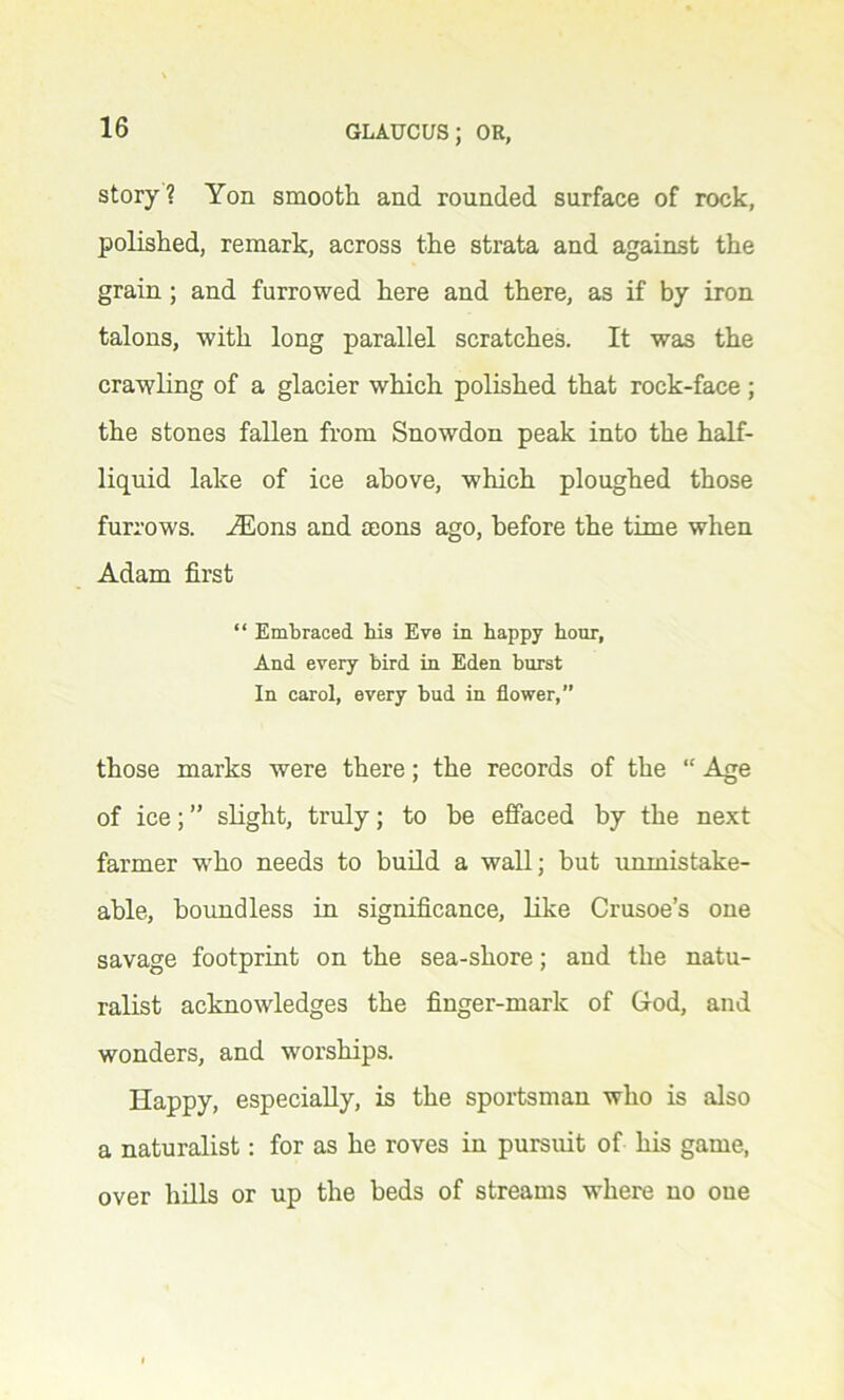 story? Yon smooth and rounded surface of rock, polished, remark, across the strata and against the grain ; and furrowed here and there, as if by iron talons, with long parallel scratches. It was the crawling of a glacier which polished that rock-face; the stones fallen from Snowdon peak into the half- liquid lake of ice above, which ploughed those furrows. iEons and mons ago, before the time when Adam first “ Embraced his Eve in happy hour, And every bird in Eden burst In carol, every bud in flower,” those marks were there; the records of the “ Age of ice; ” slight, truly; to be effaced by the next farmer who needs to build a wall; but unmistake- able, boundless in significance, like Crusoe’s one savage footprint on the sea-shore; and the natu- ralist acknowledges the finger-mark of God, and wonders, and worships. Happy, especially, is the sportsman who is also a naturalist: for as he roves in pursuit of his game, over hills or up the beds of streams where no one