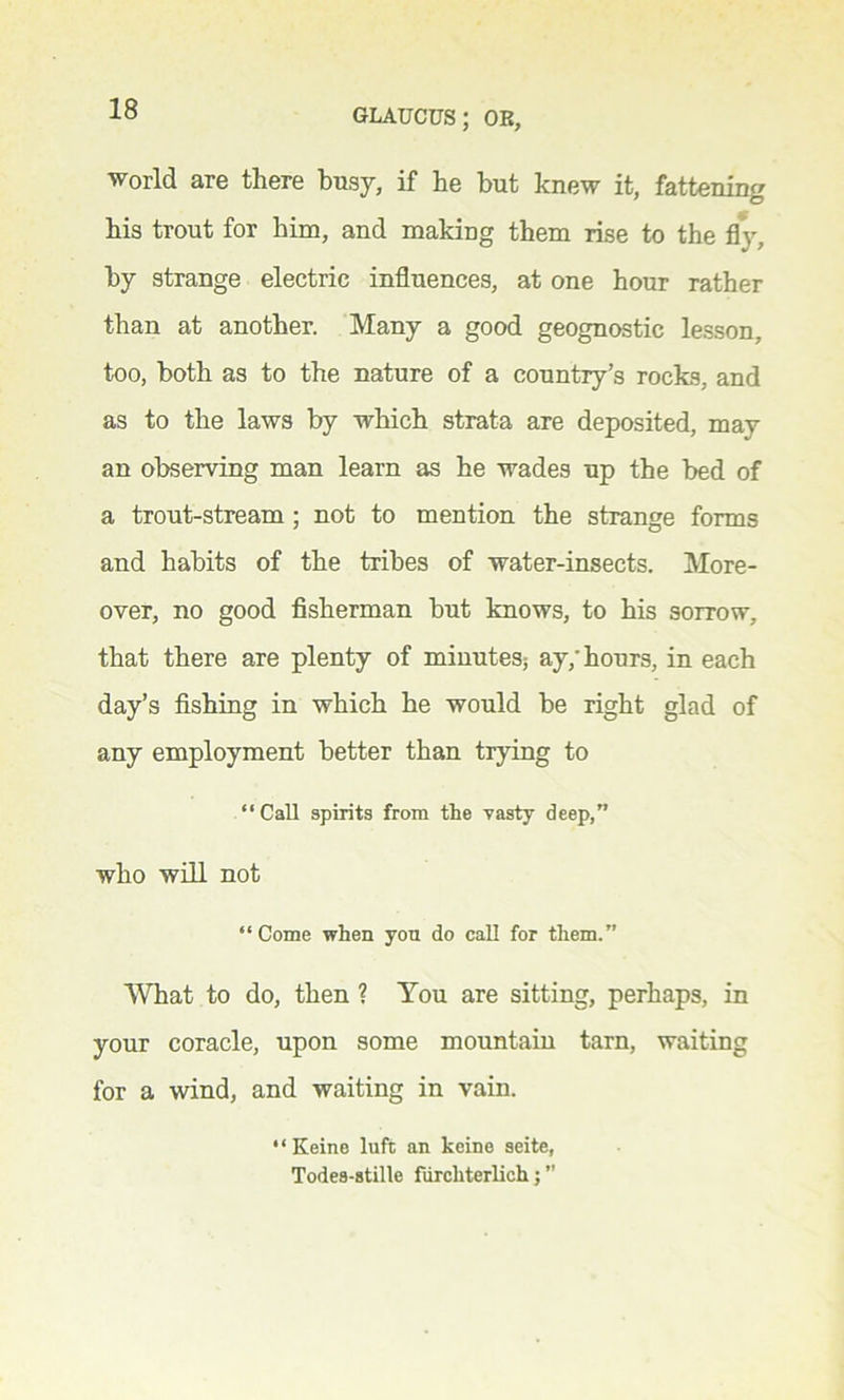 world are there busy, if he but knew it, fattening his trout for him, and making them rise to the fly, by strange electric influences, at one hour rather than at another. Many a good geognostic lesson, too, both as to the nature of a country’s rocks, and as to the laws by which strata are deposited, may an observing man learn as he wades up the bed of a trout-stream ; not to mention the strange forms and habits of the tribes of water-insects. More- over, no good fisherman but knows, to his sorrow, that there are plenty of minutes; ay/hours, in each day’s fishing in which he would be right glad of any employment better than trying to “Call spirits from the vasty deep,” who will not “Come when you do call for them.” What to do, then ? You are sitting, perhaps, in your coracle, upon some mountain tarn, waiting for a wind, and waiting in vain. “Keine luft an keine seite, Todes-8tille fiircliterlich j ”