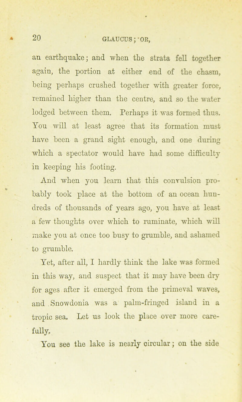 an earthquake; and when the strata fell together again, the portion at either end of the chasm, being perhaps crushed together with greater force, remained higher than the centre, and so the water lodged between them. Perhaps it was formed thus. You will at least agree that its formation must have been a grand sight enough, and one during which a spectator would have had some difficulty in keeping his footing. And when you learn that this convulsion pro- bably took place at the bottom of an ocean hun- dreds of thousands of years ago, you have at least a few thoughts over which to ruminate, which will make you at once too busy to grumble, and ashamed to grumble. Yet, after all, I hardly think the lake was formed in this way, and suspect that it may have been dry for ages after it emerged from the primeval waves, and Snowdonia was a palm-fringed island in a tropic sea. Let us look the place over more care- fully. You see the lake is nearly circular; on the side