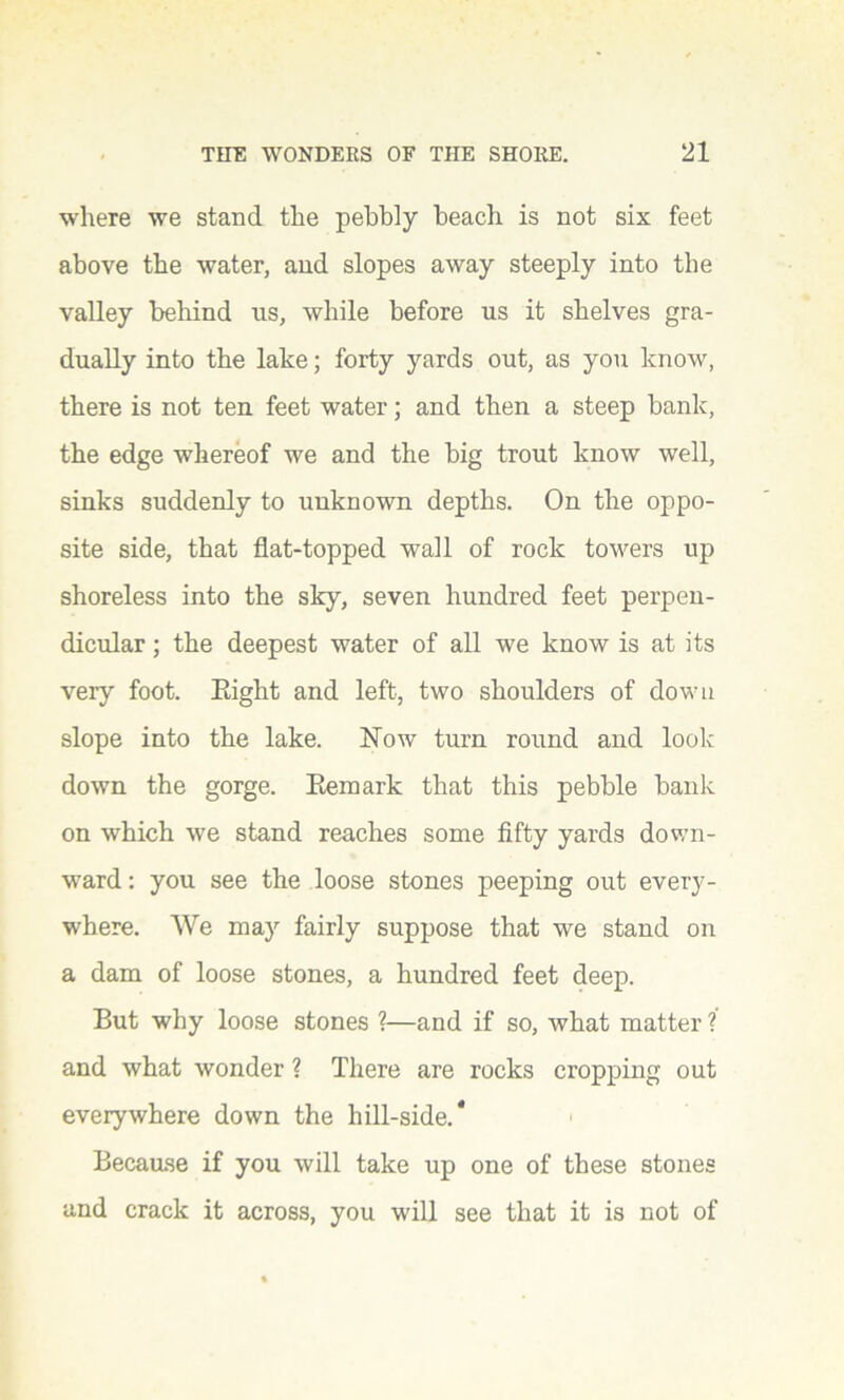 where we stand the pebbly beach is not six feet above the water, and slopes away steeply into the valley behind us, while before us it shelves gra- dually into the lake; forty yards out, as you know, there is not ten feet water; and then a steep bank, the edge whereof we and the big trout know well, sinks suddenly to unknown depths. On the oppo- site side, that flat-topped wall of rock towers up shoreless into the sky, seven hundred feet perpen- dicular ; the deepest water of all we know is at its very foot. Eight and left, two shoulders of down slope into the lake. Now turn round and look down the gorge. Remark that this pebble bank on which we stand reaches some fifty yards down- ward : you see the loose stones peeping out every- where. We may fairly suppose that we stand on a dam of loose stones, a hundred feet deep. But why loose stones ?—and if so, what matter ?’ and what wonder ? There are rocks cropping out everywhere down the hill-side.* Because if you will take up one of these stones and crack it across, you will see that it is not of