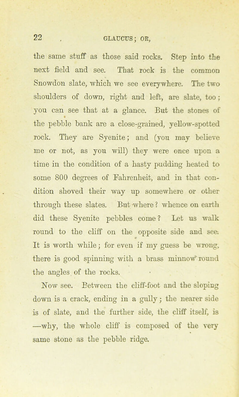 the same stuff as those said rocks. Step into the next field and see. That rock is the common Snowdon slate, which we see everywhere. The two shoulders of down, right and left, are slate, too ; you can see that at a glance. But the stones of the pebble bank are a close-grained, yellow-spotted rock. They are Syenite; and (you may believe me or not, as you will) they were once upon a time in the condition of a hasty pudding heated to some 800 degrees of Fahrenheit, and in that con- dition shoved their way up somewhere or other through these slates. But -where ? whence on earth did these Syenite pebbles come? Let us walk round to the cliff on the opposite side and see: It is worth while; for even if my guess be wrong, there is good spinning with a brass minnow'round the angles of the rocks. How see. Between the cliff-foot and the sloping down is a crack, ending in a gully; the nearer side is of slate, and the further side, the cliff itself, is —why, the whole cliff is composed of the very same stone as the pebble ridge.