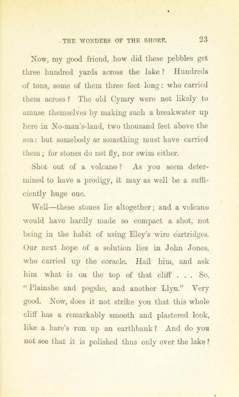 Now, my good friend, how did these pebbles get three hundred yards across the lake ? Hundreds of tons, some of them three feet long: who carried them across ? The old Cymry were not likely to amuse themselves by making such a breakwater up here in No-man’s-land, two thousand feet above the sea: but somebody or something must have carried them; for stones do not fly, nor swim either. Shot out of a volcano ? As you seem deter- mined to have a prodigy, it may as well be a sufli- ciently huge one. Well—these stones lie altogether; and a volcano would have hardly made so compact a shot, not being in the habit of using Eley’s wire cartridges. Our next hope of a solution lies in John Jones, who carried up the coracle. Hail him, and ask him what is on the top of that cliff ... So, “ Plainshe and pogshe, and another Llyn.” Very good. Now, does it not strike you that this whole cliff has a remarkably smooth and plastered look, like a hare’s run up an eartlibank? And do you not see that it is polished thus only over the lake ?