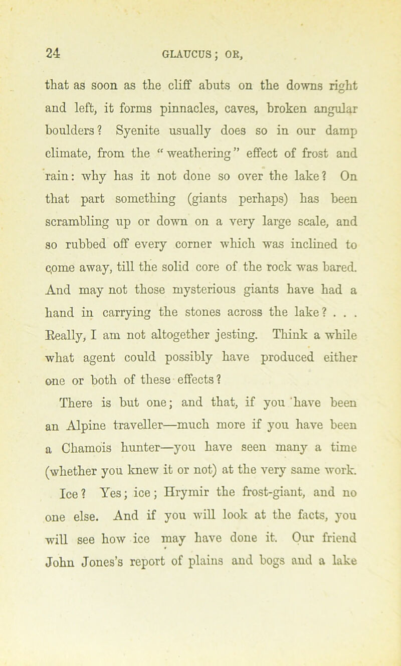 that as soon as the cliff abuts on the downs right and left, it forms pinnacles, caves, broken angular boulders? Syenite usually does so in our damp climate, from the “ weathering ” effect of frost and rain: why has it not done so over the lake? On that part something (giants perhaps) has been scrambling up or down on a very large scale, and so rubbed off every corner which was inclined to c,ome away, till the solid core of the rock was bared. And may not those mysterious giants have had a hand in carrying the stones across the lake? . . . Eeally, I am not altogether jesting. Think a while what agent could possibly have produced either one or both of these effects? There is but one; and that, if you have been an Alpine traveller—much more if you have been a Chamois hunter—you have seen many a time (whether you knew it or not) at the very same work. Ice ? Yes; ice; Hrymir the frost-giant, and no one else. And if you will look at the facts, you will see how ice may have done it. Our friend John Jones’s report of plains and bogs and a lake