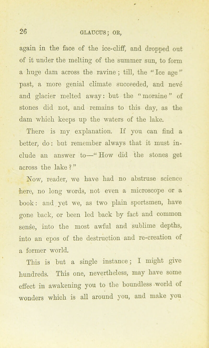 again in the face of the ice-cliff, and dropped out of it under the melting of the summer sun, to form a huge dam across the ravine ; till, the “ Ice age ” past, a more genial climate succeeded, and neve and glacier melted away: but the “ moraine ” of stones did not, and remains to this day, as the dam which keeps up the waters of the lake. There is my explanation. If you can find a better, do: but remember always that it must in- clude an answer to—“ How did the stones get across the lake ? ” How, reader, we have had no abstruse science here, no long words, not even a microscope or a book: and yet we, as two plain sportsmen, have gone back, or been led back by fact and common sense, into the most awful and sublime depths, into an epos of the destruction and re-creation of a former world. This is but a single instance; I might give hundreds. This one, nevertheless, may have some effect in awakening you to the boundless world of wonders which is all around you, and make you