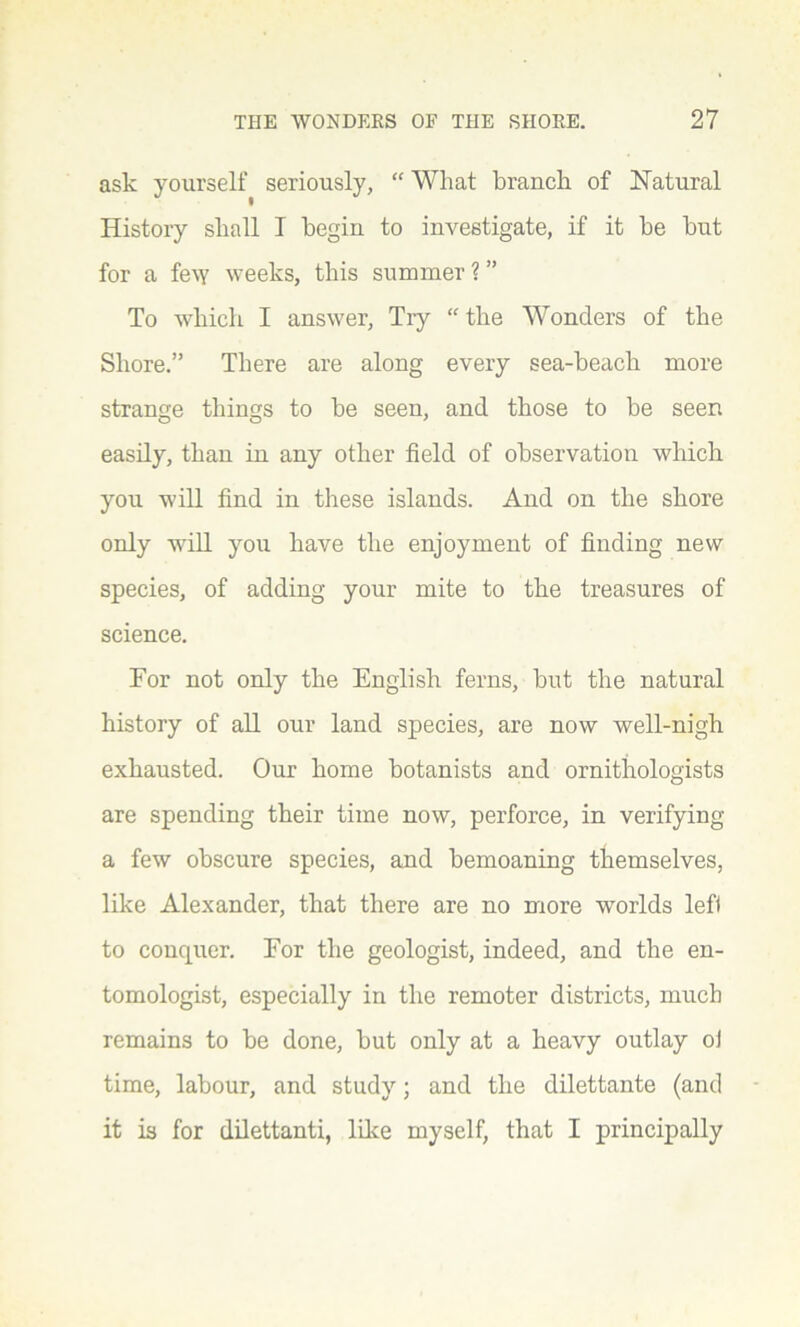 ask yourself seriously, “ What branch of Natural History shall I begin to investigate, if it be but for a few weeks, this summer ? ” To which I answer, Try “ the Wonders of the Shore.” There are along every sea-beach more strange things to be seen, and those to be seen easily, than in any other field of observation which you will find in these islands. And on the shore only will you have the enjoyment of finding new species, of adding your mite to the treasures of science. For not only the English ferns, but the natural history of all our land species, are now well-nigh exhausted. Our home botanists and ornithologists are spending their time now, perforce, in verifying a few obscure species, and bemoaning themselves, like Alexander, that there are no more worlds left to conquer. For the geologist, indeed, and the en- tomologist, especially in the remoter districts, much remains to be done, but only at a heavy outlay ol time, labour, and study; and the dilettante (and it is for dilettanti, like myself, that I principally