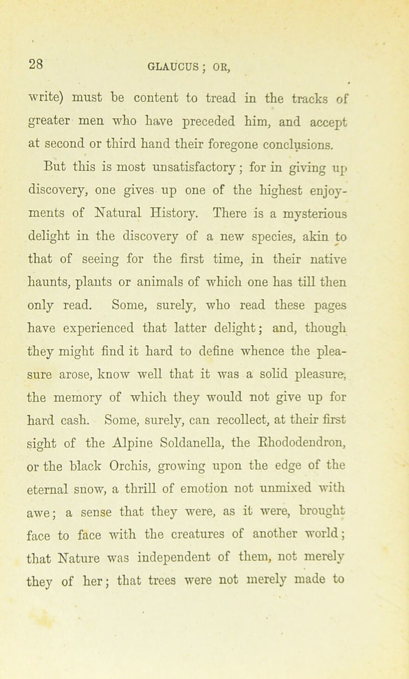 write) must be content to tread in the tracks of greater men who have preceded him, and accept at second or third hand their foregone conclusions. But this is most unsatisfactory; for in giving up discovery, one gives up one of the highest enjoy- ments of Natural History. There is a mysterious delight in the discovery of a new species, akin to that of seeing for the first time, in their native haunts, plants or animals of which one has till then only read. Some, surely, who read these pages have experienced that latter delight; and, though they might find it hard to define whence the plea- sure arose, know well that it was a solid pleasure, the memory of which they would not give up for hard cash. Some, surely, can recollect, at their first sight of the Alpine Soldanella, the Rhododendron, or the black Orchis, growing upon the edge of the eternal snow, a thrill of emotion not unmixed with awe; a sense that they were, as it were, brought face to face with the creatures of another world; that Nature was independent of them, not merely they of her; that trees were not merely made to
