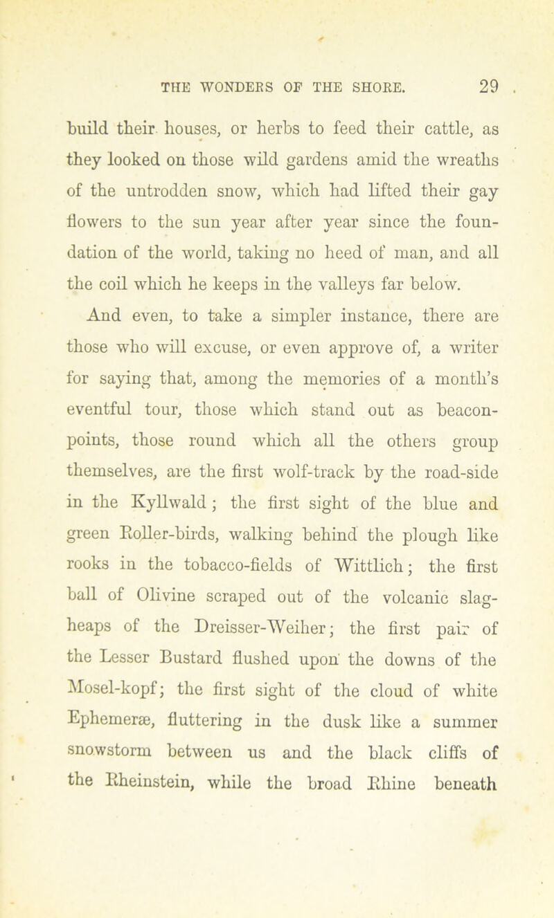 build their houses, or herbs to feed their cattle, as they looked on those wild gardens amid the wreaths of the untrodden snow, which had lifted their gay flowers to the sun year after year since the foun- dation of the world, taking no heed of man, and all the coil which he keeps in the valleys far below. And even, to take a simpler instance, there are those who will excuse, or even approve of, a writer for saying that, among the memories of a month’s eventful tour, those which stand out as beacon- points, those round which all the others group themselves, are the first wolf-track by the road-side in the Kyllwald ; the first sight of the blue and green Boiler-birds, walking behind the plough like rooks in the tobacco-fields of Wittlich; the first ball of Olivine scraped out of the volcanic slag- heaps of the Dreisser-Weiher; the first pair of the Lesser Bustard flushed upon the downs of the Mosel-kopf; the first sight of the cloud of white Ephemera?, fluttering in the dusk like a summer snowstorm between us and the black cliffs of the Bheinstein, while the broad Bhine beneath