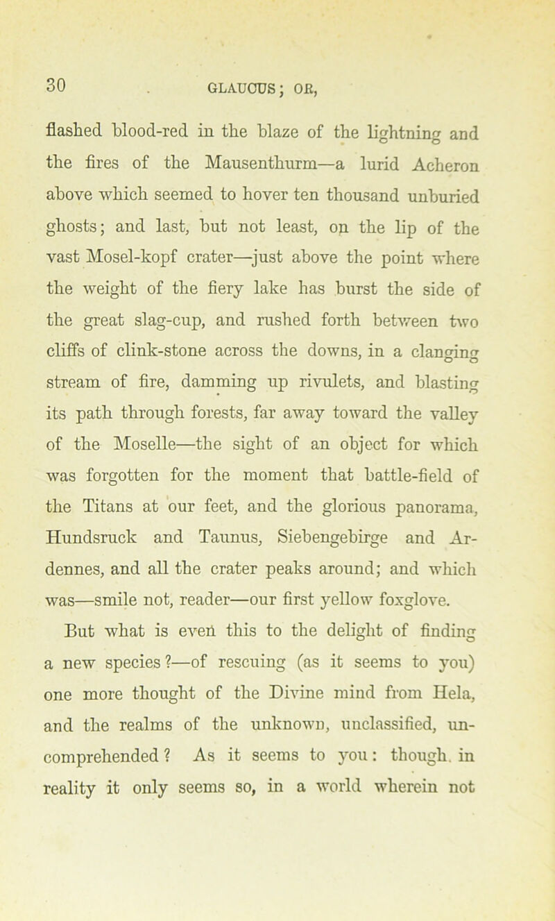flashed blood-red in the blaze of the lightning and the fires of the Mausenthurm—a lurid Acheron above which seemed to hover ten thousand unburied ghosts; and last, but not least, on the lip of the vast Mosel-kopf crater—just above the point where the weight of the fiery lake has burst the side of the great slag-cup, and rushed forth between two cliffs of clink-stone across the downs, in a clanerkm stream of fire, damming up rivulets, and blasting its path through forests, far away toward the valley of the Moselle—the sight of an object for which was forgotten for the moment that battle-field of the Titans at our feet, and the glorious panorama, Hundsruck and Taunus, Siebengebirge and Ar- dennes, and all the crater peaks around; and which was—smile not, reader—our first yellow foxglove. But what is even this to the delight of finding a new species ?—of rescuing (as it seems to you) one more thought of the Divine mind from Hela, and the realms of the unknown, unclassified, un- comprehended ? As it seems to you: though, in reality it only seems so, in a world wherein not