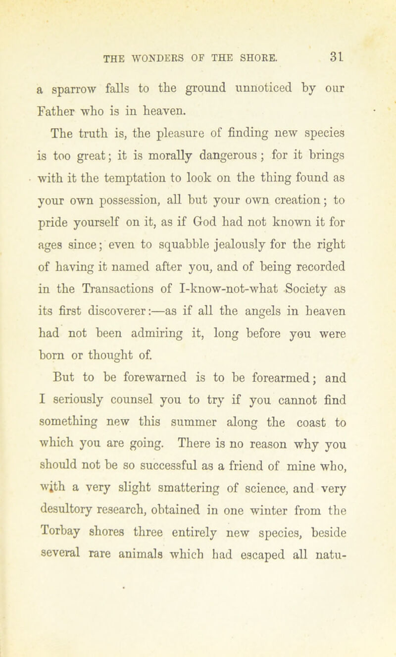 a sparrow falls to the ground unnoticed by our Father who is in heaven. The truth is, the pleasure of finding new species is too great; it is morally dangerous ; for it brings with it the temptation to look on the thing found as your own possession, all but your own creation; to pride yourself on it, as if God had not known it for ages since; even to squabble jealously for the right of having it named after you, and of being recorded in the Transactions of I-know-not-what Society as its first discoverer:-—as if all the angels in heaven had not been admiring it, long before you were born or thought of. But to be forewarned is to be forearmed; and I seriously counsel you to try if you cannot find something new this summer along the coast to which you are going. There is no reason why you should not be so successful as a friend of mine who, wjth a very slight smattering of science, and very desultory research, obtained in one winter from the Torbay shores three entirely new species, beside several rare animals which had escaped all natu-