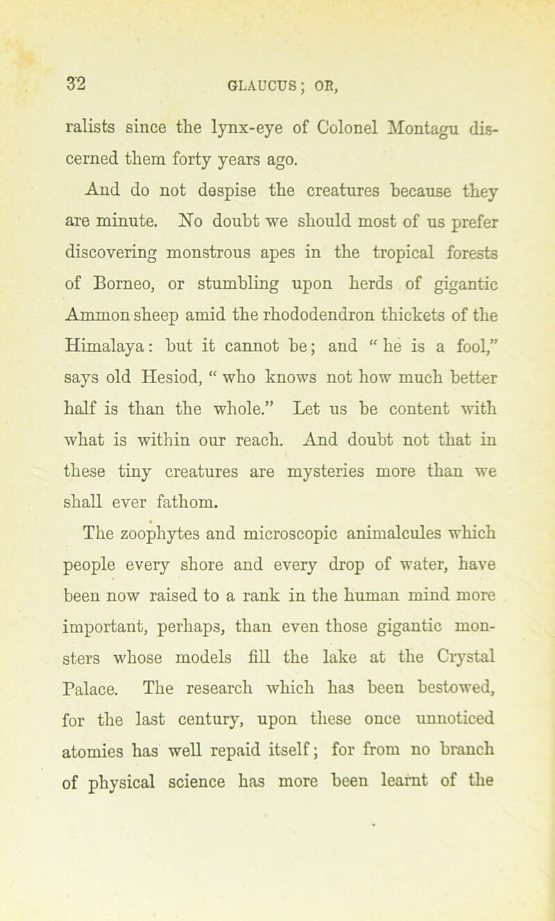 ralists since the lynx-eye of Colonel Montagu dis- cerned them forty years ago. And do not despise the creatures because they are minute. No doubt we should most of us prefer discovering monstrous apes in the tropical forests of Borneo, or stumbling upon herds of gigantic Ammon sheep amid the rhododendron thickets of the Himalaya: but it cannot be; and “ he is a fool,” says old Hesiod, “ who knows not how much better half is than the whole.” Let us be content with what is within our reach. And doubt not that in these tiny creatures are mysteries more than we shall ever fathom. The zoophytes and microscopic animalcules which people every shore and every drop of water, have been now raised to a rank in the human mind more important, perhaps, than even those gigantic mon- sters whose models fill the lake at the Crystal Palace. The research which has been bestowed, for the last century, upon these once unnoticed atomies has well repaid itself; for from no branch of physical science has more been learnt of the