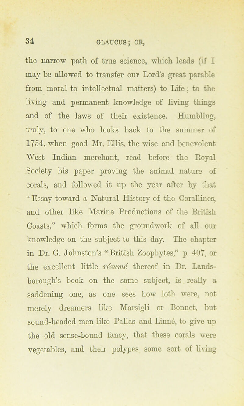 the narrow path of true science, which leads (if I may he allowed to transfer our Lord’s great parable from moral to intellectual matters) to Life; to the living and permanent knowledge of living things and of the laws of their existence. Humbling, truly, to one who looks back to the summer of 1754, when good Mr. Ellis, the wise and benevolent West Indian merchant, read before the Eoyal Society his paper proving the animal nature of corals, and followed it up the year after by that “ Essay toward a Natural History of the Corallines, and other like Marine Productions of the British Coasts,” which forms the groundwork of all our knowledge on the subject to this day. The chapter in Dr. G. Johnston’s “British Zoophytes,” p. 407, or the excellent little r£sum6 thereof in Dr. Lands- borough’s book on the same subject, is really a saddening one, as one sees how loth were, not merely dreamers like Marsigli or Bonnet, but sound-beaded men like Pallas and Linne, to give up the old sense-bound fancy, that these corals were vegetables, and their polypes some sort of living