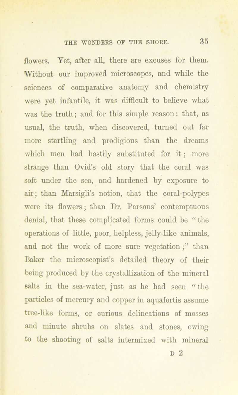 flowers. Yet, after all, there are excuses for them. Without our improved microscopes, and while the sciences of comparative anatomy and chemistry were yet infantile, it was difficult to believe what was the truth; and for this simple reason: that, as usual, the truth, when discovered, turned out far more startling and prodigious than the dreams which men had hastily substituted for it; more strange than Ovid’s old story that the coral was soft under the sea, and hardened by exposure to air; than Marsigli’s notion, that the coral-polypes were its flowers; than Dr. Parsons’ contemptuous denial, that these complicated forms could be “ the operations of little, poor, helpless, jelly-like animals, and not the work of more sure vegetationthan Baker the microscopist’s detailed theory of their being produced by the crystallization of the mineral salts in the sea-water, just as he had seen “the particles of mercury and copper in aquafortis assume tree-like forms, or curious delineations of mosses and minute shrubs on slates and stones, owing to the shooting of salts intermixed with mineral D 2