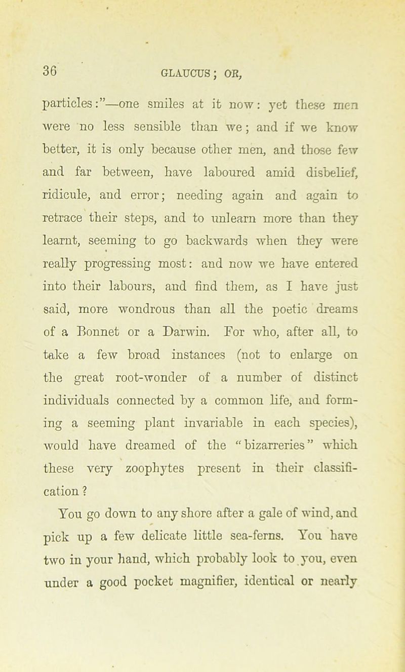 particles:”—one smiles at it now: yet these men were no less sensible than we; and if we know better, it is only because other men, and those few and far between, have laboured amid disbelief, ridicule, and error; needing again and again to retrace their steps, and to unlearn more than they learnt, seeming to go backwards when they were really progressing most: and now we have entered into their labours, and find them, as I have just said, more wondrous than all the poetic dreams of a Bonnet or a Darwin. For who, after all, to take a few broad instances (not to enlarge on the great root-wonder of a number of distinct individuals connected by a common life, and form- ing a seeming plant invariable in each species), would have dreamed of the “ bizarreries ” which these very zoophytes present in their classifi- cation ? You go down to any shore after a gale of wind, and pick up a few delicate little sea-ferns. You have two in your hand, which probably look to you, even under a good pocket magnifier, identical or nearly