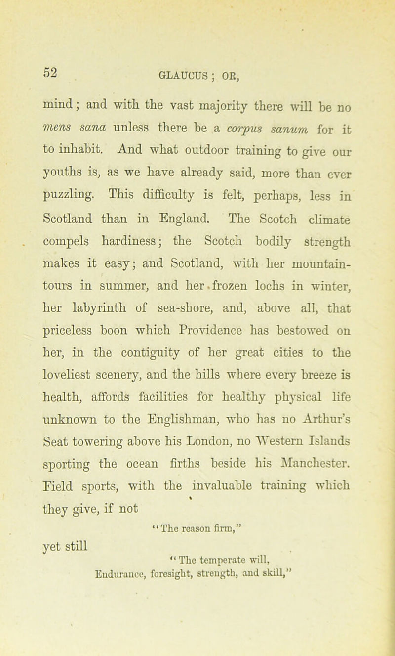mind; and with the vast majority there will be no mens sana unless there be a corpus sanurn for it to inhabit. And what outdoor training to give our youths is, as we have already said, more than ever puzzling. This difficulty is felt, perhaps, less in Scotland than in England. The Scotch climate compels hardiness; the Scotch bodily strength makes it easy; and Scotland, with her mountain- tours in summer, and her. frozen lochs in winter, her labyrinth of sea-shore, and, above all, that priceless boon which Providence has bestowed on her, in the contiguity of her great cities to the loveliest scenery, and the hills where every breeze is health, affords facilities for healthy physical life unknown to the Englishman, who has no Arthur’s Seat towering above his London, no 'Western Islands sporting the ocean firths beside his Manchester. Eield sports, with the invaluable training which % they give, if not “The reason firm,” yet still “ The temperate will, Endurance, foresight, strength, and skill,”