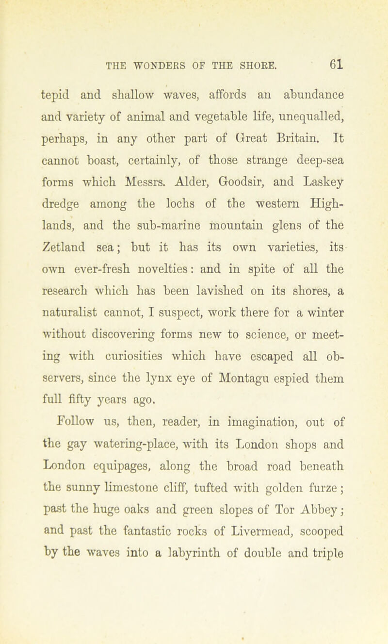 tepid and shallow waves, affords an abundance and variety of animal and vegetable life, unequalled, perhaps, in any other part of Great Britain. It cannot boast, certainly, of those strange deep-sea forms which Messrs. Alder, Goodsir, and Laskey dredge among the lochs of the western High- lands, and the sub-marine mountain glens of the Zetland sea; but it has its own varieties, its own ever-fresh novelties: and in spite of all the research which has been lavished on its shores, a naturalist cannot, I suspect, work there for a winter ■without discovering forms new to science, or meet- ing with curiosities which have escaped all ob- servers, since the lynx eye of Montagu espied them full fifty years ago. Follow us, then, reader, in imagination, out of the gay watering-place, with its London shops and London equipages, along the broad road beneath the sunny limestone cliff, tufted with golden furze; past the huge oaks and green slopes of Tor Abbey; and past the fantastic rocks of Livermead, scooped by the waves into a labyrinth of double and triple