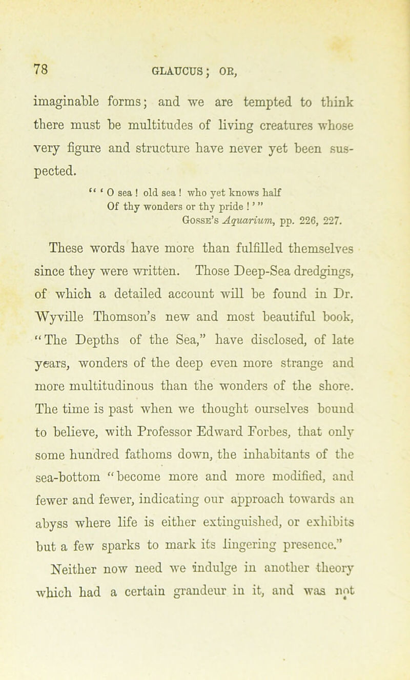 imaginable forms; and we are tempted to think there must be multitudes of living creatures whose very figure and structure have never yet been sus- pected. “ * 0 sea ! old sea ! who yet knows half Of thy wonders or thy pride ! ’ ” Gorse’s Aquarium, pp. 226, 227. These words have more than fulfilled themselves since they were written. Those Deep-Sea dredgings, of which a detailed account will be found in Dr. Wyville Thomson’s new and most beautiful book, “The Depths of the Sea,” have disclosed, of late years, wonders of the deep even more strange and more multitudinous than the wonders of the shore. The time is past when we thought ourselves bound to believe, with Professor Edward Forbes, that only some hundred fathoms down, the inhabitants of the sea-bottom “become more and more modified, and fewer and fewer, indicating our approach towards an abyss where life is either extinguished, or exhibits but a few sparks to mark its lingering presence.” Neither now need we indulge in another theory which had a certain grandeur in it, and was not