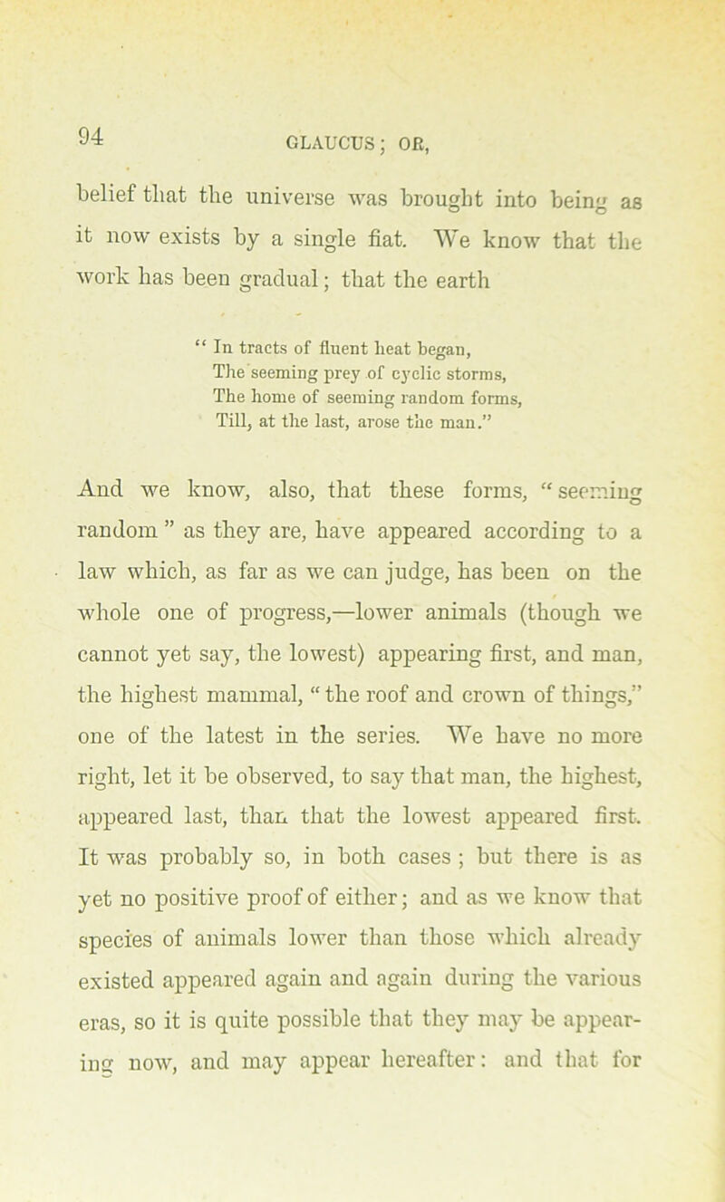 belief that the universe Avas brought into being as it now exists by a single fiat. We know that the work has been gradual; that the earth “ In tracts of fluent lieat began, The seeming prey of cyclic storms, The home of seeming random forms, Till, at the last, arose the man.” And Ave know, also, that these forms, “ seeming random ” as they are, haAre appeared according to a law which, as far as we can judge, has been on the whole one of progress,—lower animals (though we cannot yet say, the lowest) appearing first, and man, the highest mammal, “ the roof and crown of things,” one of the latest in the series. We ha\Te no more right, let it be observed, to say that man, the highest, appeared last, than that the lowest appeared first. It Avas probably so, in both cases ; but there is as yet no positive proof of either; and as Ave know that species of animals lower than those which already existed appeared again and again during the various eras, so it is quite possible that they may be appear- ing uoav, and may appear hereafter: and that for