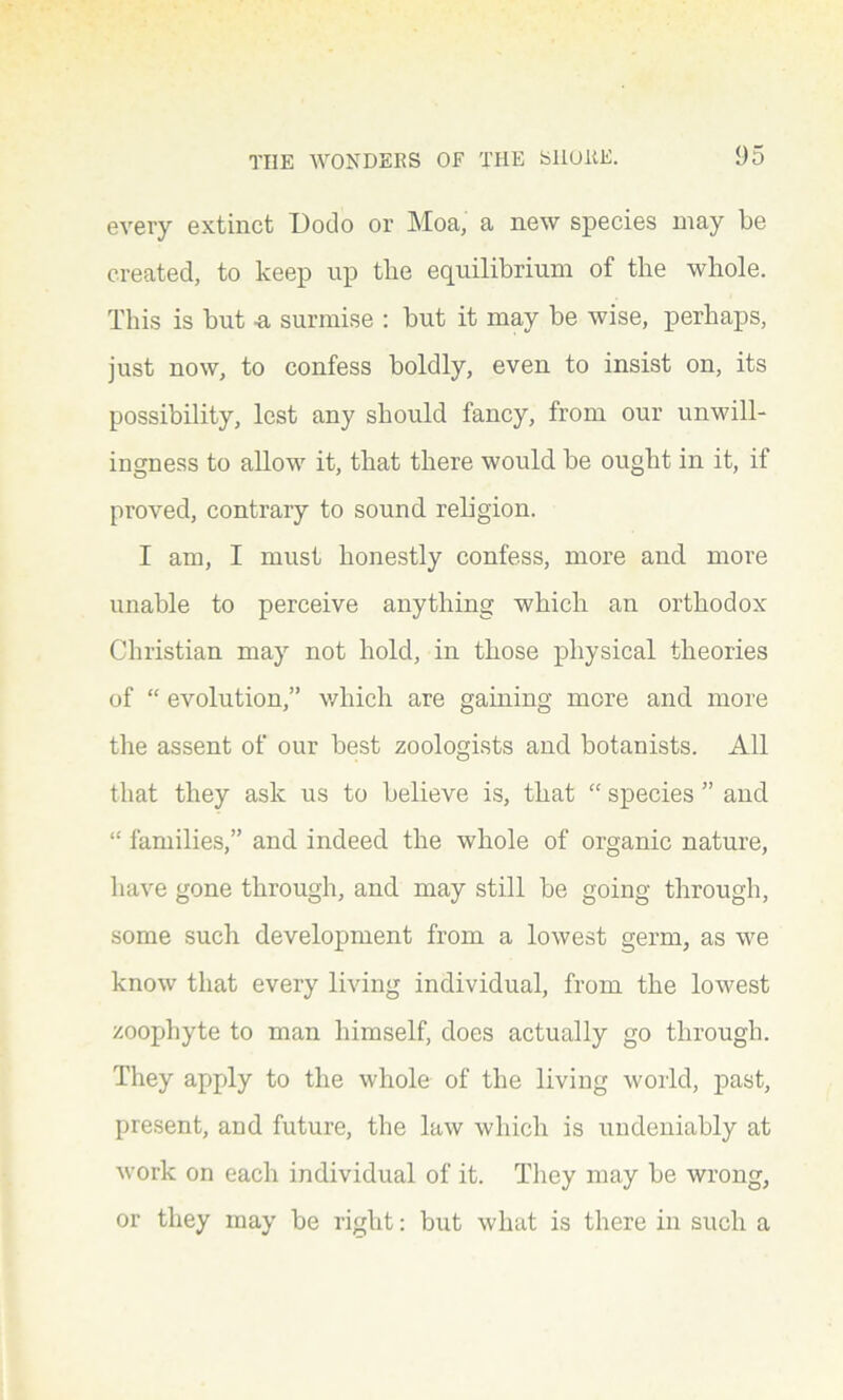 every extinct Dodo or Moa, a new species may be created, to keep up the equilibrium of the whole. This is but -a surmise : but it may be wise, perhaps, just now, to confess boldly, even to insist on, its possibility, lest any should fancy, from our unwill- ingness to allow it, that there would be ought in it, if proved, contrary to sound religion. I am, I must honestly confess, more and more unable to perceive anything which an orthodox Christian may not hold, in those physical theories of “ evolution,” which are gaining more and more the assent of our best zoologists and botanists. All that they ask us to believe is, that “ species ” and “ families,” and indeed the whole of organic nature, have gone through, and may still be going through, some such development from a lowest germ, as we know that every living individual, from the lowest zoophyte to man himself, does actually go through. They apply to the whole of the living world, past, present, and future, the law which is undeniably at work on each individual of it. They may be wrong, or they may be right: but what is there in such a
