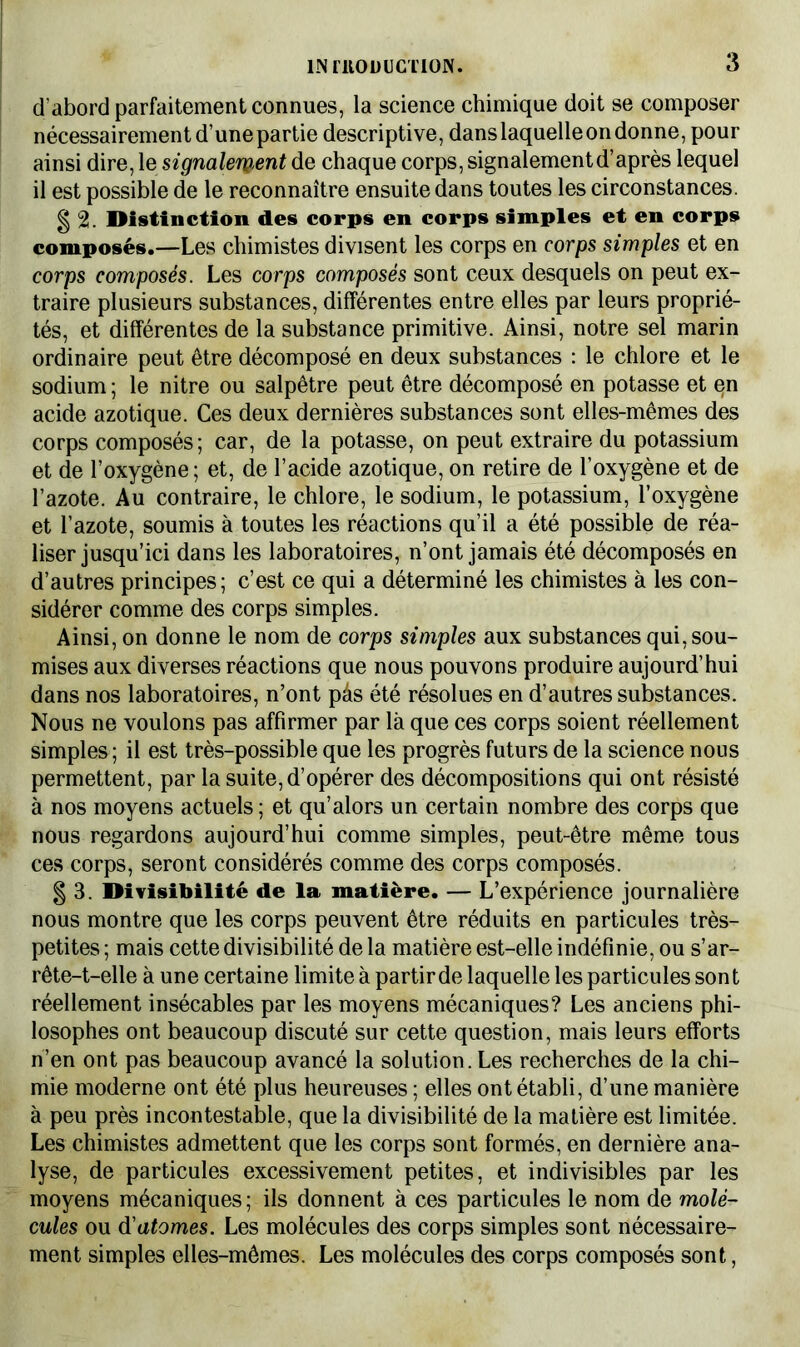 d’abord parfaitement connues, la science chimique doit se composer nécessairement d’une partie descriptive, dans laquelle on donne, pour ainsi dire, le signalement de chaque corps, signalement d’après lequel il est possible de le reconnaître ensuite dans toutes les circonstances. g 2. Distinction des corps en corps simples et en corps composés.—Les chimistes divisent les corps en corps simples et en corps composés. Les corps composés sont ceux desquels on peut ex- traire plusieurs substances, différentes entre elles par leurs proprié- tés, et différentes de la substance primitive. Ainsi, notre sel marin ordinaire peut être décomposé en deux substances : le chlore et le sodium ; le nitre ou salpêtre peut être décomposé en potasse et en acide azotique. Ces deux dernières substances sont elles-mêmes des corps composés; car, de la potasse, on peut extraire du potassium et de l’oxygène ; et, de l’acide azotique, on retire de l’oxygène et de l’azote. Au contraire, le chlore, le sodium, le potassium, l’oxygène et l’azote, soumis à toutes les réactions qu’il a été possible de réa- liser jusqu’ici dans les laboratoires, n’ont jamais été décomposés en d’autres principes; c’est ce qui a déterminé les chimistes à les con- sidérer comme des corps simples. Ainsi, on donne le nom de corps simples aux substances qui, sou- mises aux diverses réactions que nous pouvons produire aujourd’hui dans nos laboratoires, n’ont pàs été résolues en d’autres substances. Nous ne voulons pas affirmer par là que ces corps soient réellement simples; il est très-possible que les progrès futurs de la science nous permettent, par la suite, d’opérer des décompositions qui ont résisté à nos moyens actuels; et qu’alors un certain nombre des corps que nous regardons aujourd’hui comme simples, peut-être même tous ces corps, seront considérés comme des corps composés. § 3. Divisibilité de la matière. — L’expérience journalière nous montre que les corps peuvent être réduits en particules très- petites ; mais cette divisibilité de la matière est-elle indéfinie, ou s’ar- rête-t-elle à une certaine limite à partir de laquelle les particules sont réellement insécables par les moyens mécaniques? Les anciens phi- losophes ont beaucoup discuté sur cette question, mais leurs efforts n’en ont pas beaucoup avancé la solution. Les recherches de la chi- mie moderne ont été plus heureuses ; elles ont établi, d’une manière à peu près incontestable, que la divisibilité de la matière est limitée. Les chimistes admettent que les corps sont formés, en dernière ana- lyse, de particules excessivement petites, et indivisibles par les moyens mécaniques ; ils donnent à ces particules le nom de molé- cules ou d'atomes. Les molécules des corps simples sont nécessaire- ment simples elles-mêmes. Les molécules des corps composés sont,