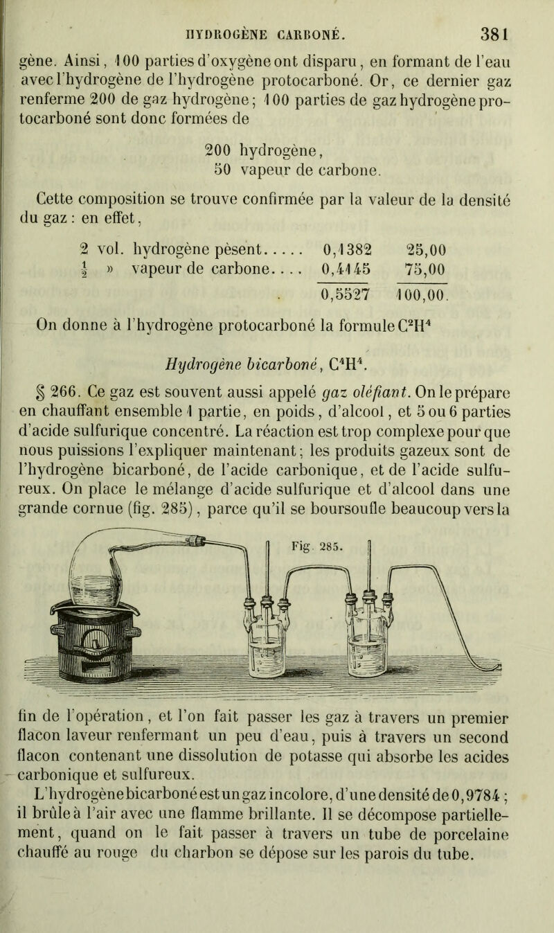 gène. Ainsi, 100 parties d’oxygène ont disparu, en formant de l’eau avec l’hydrogène de l’hydrogène protocarboné. Or, ce dernier gaz renferme 200 de gaz hydrogène; 100 parties de gaz hydrogène pro- tocarboné sont donc formées de 200 hydrogène, 50 vapeur de carbone. Cette composition se trouve confirmée par la valeur de la densité du gaz : en effet, 2 vol. hydrogène pèsent 0,1382 25,00 | » vapeur de carbone.... 0,4145 75,00 0,5527 100,00. On donne à l’hydrogène protocarboné la formuleC2H4 Hydrogène bicarboné, C4H4. § 266. Ce gaz est souvent aussi appelé gaz oléfiant. On le prépare en chauffant ensemble 1 partie, en poids, d’alcool, et 5ou6 parties d’acide sulfurique concentré. La réaction est trop complexe pour que nous puissions l’expliquer maintenant; les produits gazeux sont de l’hydrogène bicarboné, de l’acide carbonique, et de l’acide sulfu- reux. On place le mélange d’acide sulfurique et d’alcool dans une grande cornue (fîg. 285), parce qu’il se boursoufle beaucoup vers la fin de l’opération, et l’on fait passer les gaz à travers un premier flacon laveur renfermant un peu d’eau, puis à travers un second flacon contenant une dissolution de potasse qui absorbe les acides carbonique et sulfureux. L’hydrogènebicarbonéestungazincolore,d’unedensitéde0,9784 ; il brûle à l’air avec une flamme brillante. Il se décompose partielle- ment, quand on le fait passer à travers un tube de porcelaine chauffé au rouge du charbon se dépose sur les parois du tube.