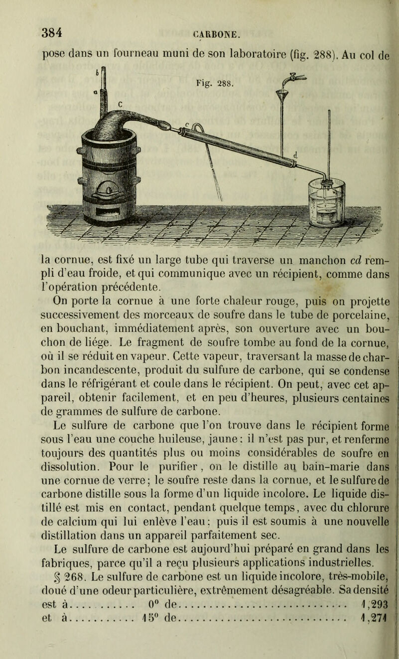 pose dans un fourneau muni de son laboratoire (fig. 288). Au col de la cornue, est fixé un large tube qui traverse un manchon cd rem- pli d’eau froide, et qui communique avec un récipient, comme dans l’opération précédente. On porte la cornue à une forte chaleur rouge, puis on projette successivement des morceaux de soufre dans le tube de porcelaine, en bouchant, immédiatement après, son ouverture avec un bou- chon de liège. Le fragment de soufre tombe au fond de la cornue, où il se réduit en vapeur. Cette vapeur, traversant la masse de char- bon incandescente, produit du sulfure de carbone, qui se condense dans le réfrigérant et coule dans le récipient. On peut, avec cet ap- pareil, obtenir facilement, et en peu d’heures, plusieurs centaines de grammes de sulfure de carbone. Le sulfure de carbone que l’on trouve dans le récipient forme sous l’eau une couche huileuse, jaune : il n’est pas pur, et renferme toujours des quantités plus ou moins considérables de soufre en dissolution. Pour le purifier, on le distille aq bain-marie dans une cornue de verre; le soufre reste dans la cornue, et lesulfurede carbone distille sous la forme d’un liquide incolore. Le liquide dis- tillé est mis en contact, pendant quelque temps, avec du chlorure de calcium qui lui enlève l’eau: puis il est soumis à une nouvelle distillation dans un appareil parfaitement sec. Le sulfure de carbone est aujourd’hui préparé en grand dans les fabriques, parce qu’il a reçu plusieurs applications industrielles. § 268. Le sulfure de carbone est un liquide incolore, très-mobile, doué d’une odeur particulière, extrêmement désagréable. Sa densité est à 0° de \ ,293 et à 15° de 1,274