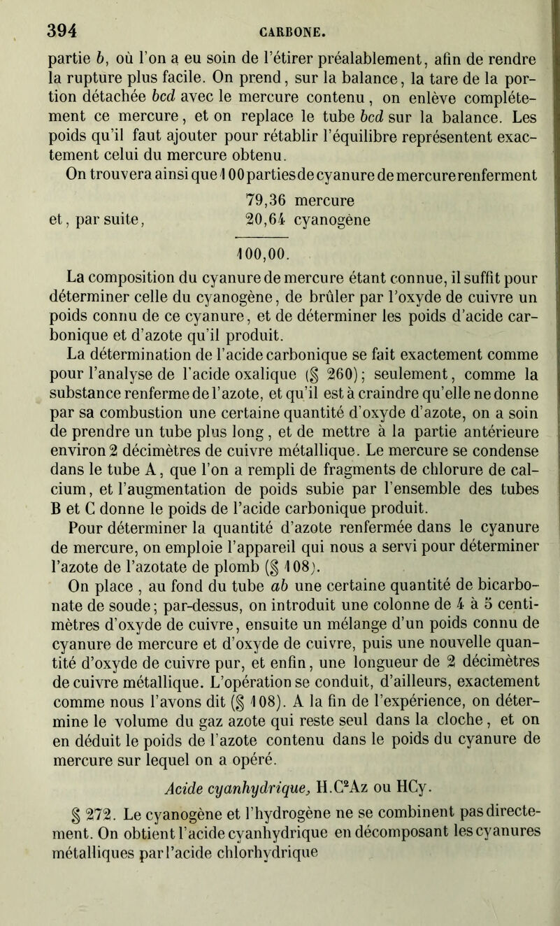 partie 6, où l’on a eu soin de l’étirer préalablement, afin de rendre la rupture plus facile. On prend, sur la balance, la tare de la por- tion détachée bcd avec le mercure contenu , on enlève complète- ment ce mercure, et on replace le tube bcd sur la balance. Les poids qu’il faut ajouter pour rétablir l’équilibre représentent exac- tement celui du mercure obtenu. On trouvera ainsi que 100 parties de cyanure de mercure renferment 79,36 mercure et, par suite, 20,64 cyanogène 100,00. La composition du cyanure de mercure étant connue, il suffit pour déterminer celle du cyanogène, de brûler par l’oxyde de cuivre un poids connu de ce cyanure, et de déterminer les poids d’acide car- bonique et d’azote qu’il produit. La détermination de l’acide carbonique se fait exactement comme pour l’analyse de l’acide oxalique (§ 260) ; seulement, comme la substance renferme de l’azote, et qu’il est à craindre qu’elle ne donne par sa combustion une certaine quantité d’oxyde d’azote, on a soin de prendre un tube plus long, et de mettre à la partie antérieure environ 2 décimètres de cuivre métallique. Le mercure se condense dans le tube A, que l’on a rempli de fragments de chlorure de cal- cium , et l’augmentation de poids subie par l’ensemble des tubes B et C donne le poids de l’acide carbonique produit. Pour déterminer la quantité d’azote renfermée dans le cyanure de mercure, on emploie l’appareil qui nous a servi pour déterminer l’azote de l’azotate de plomb (§ 108). On place , au fond du tube ab une certaine quantité de bicarbo- nate de soude ; par-dessus, on introduit une colonne de 4 à 5 centi- mètres d’oxyde de cuivre, ensuite un mélange d’un poids connu de cyanure de mercure et d’oxyde de cuivre, puis une nouvelle quan- tité d’oxyde de cuivre pur, et enfin, une longueur de 2 décimètres de cuivre métallique. L’opération se conduit, d’ailleurs, exactement comme nous l’avons dit (§ 108). A la fin de l’expérience, on déter- mine le volume du gaz azote qui reste seul dans la cloche, et on en déduit le poids de l’azote contenu dans le poids du cyanure de mercure sur lequel on a opéré. Acide cyanhydrique, H.C2Az ou HCy. § 272. Le cyanogène et l’hydrogène ne se combinent pas directe- ment. On obtient l’acide cyanhydrique en décomposant les cyanures métalliques par l’acide chlorhydrique