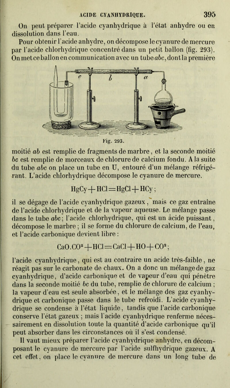 On peut préparer l’acide cyanhydrique à l’état anhydre ou en dissolution dans l’eau. Pour obtenir l’acide anhydre, on décompose le cyanure de mercure par l’acide chlorhydrique concentré dans un petit ballon (fîg. 293). On met ceballon en communication avec un tube abc, dontla première Fig. 293. moitié ab est remplie de fragments de marbre, et la seconde moitié bc est remplie de morceaux de chlorure de calcium fondu. A la suite du tube abc on place un tube en U, entouré d’un mélange réfrigé- rant. L’acide chlorhydrique décompose le cyanure de mercure. HgCy -j- HCl=HgCl -f- HCy ; il se dégage de l’acide cyanhydrique gazeux, mais ce gaz entraîne de l’acide chlorhydrique et de la vapeur aqueuse. Le mélange passe dans le tube a&c; l’acide chlorhydrique, qui est un acide puissant, décompose le marbre ; il se forme du chlorure de calcium, de l’eau, et l’acide carbonique devient libre : CaO. CO2+HCl=CaCl+HO+CO2 ; l’acide cyanhydrique, qui est au contraire un acide très-faible, ne réagit pas sur le carbonate de chaux. On a donc un mélange de gaz cyanhydrique, d’acide carbonique et de vapeur d’eau qui pénètre dans la seconde moitié bc du tube, remplie de chlorure de calcium ; la vapeur d’eau est seule absorbée, et le mélange des gaz cyanhy- drique et carbonique passe dans le tube refroidi. L’acide cyanhy- drique se condense à l’état liquide, tandis que l’acide carbonique conserve l’état gazeux ; mais l’acide cyanhydrique renferme néces- sairement en dissolution toute la quantité d’acide carbonique qu’il peut absorber dans les circonstances où il s’est condensé. Il vaut mieux préparer l’acide cyanhydrique anhydre, en décom- posant le cyanure de mercure par l’acide sulfhydrique gazeux. A cet effet, on place le cyanure de mercure dans un long tube de