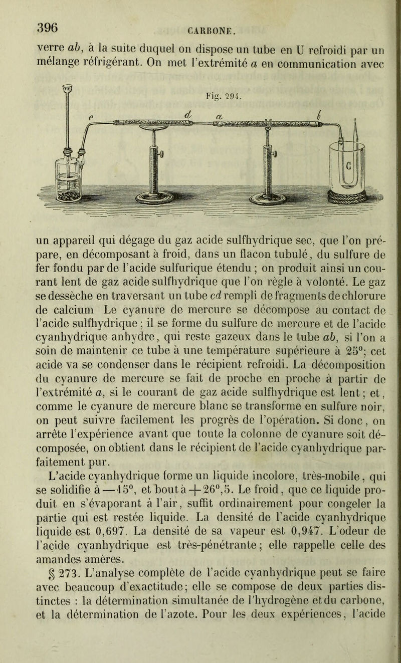 verre ab, à la suite duquel on dispose un tube en U refroidi par un mélange réfrigérant. On met l’extrémité a en communication avec Fig. Q94. un appareil qui dégage du gaz acide sulfhydrique sec, que l’on pré- pare, en décomposant à froid, dans un flacon tubulé, du sulfure de fer fondu par de l’acide sulfurique étendu ; on produit ainsi un cou- rant lent de gaz acide sulfhydrique que l’on règle à volonté. Le gaz se dessèche en traversant un tube cd rempli de fragments de chlorure de calcium Le cyanure de mercure se décompose au contact de l’acide sulfhydrique ; il se forme du sulfure de mercure et de l’acide cyanhydrique anhydre, qui reste gazeux dans le tube ab, si l’on a soin de maintenir ce tube à une température supérieure à 25°; cet acide va se condenser dans le récipient refroidi. La décomposition du cyanure de mercure se fait de proche en proche à partir de l’extrémité a, si le courant de gaz acide sulfhydrique est lent ; et, comme le cyanure de mercure blanc se transforme en sulfure noir, on peut suivre facilement les progrès de l’opération. Si donc, on arrête l’expérience avant que toute la colonne de cyanure soit dé- composée, on obtient dans le récipient de l’acide cyanhydrique par- faitement pur. L’acide cyanhydrique forme un liquide incolore, très-mobile, qui se solidifie à —15°, et bout à -f- 26°, 5. Le froid, que ce liquide pro- duit en s’évaporant à l’air, suffît ordinairement pour congeler la partie qui est restée liquide. La densité de l’acide cyanhydrique liquide est 0,697. La densité de sa vapeur est 0,947. L’odeur de l’acide cyanhydrique est très-pénétrante ; elle rappelle celle des amandes amères. § 273. L’analyse complète de l’acide cyanhydrique peut se faire avec beaucoup d’exactitude; elle se compose de deux parties dis- tinctes : la détermination simultanée de l’hydrogène et du carbone, et la détermination de l’azote. Pour les deux expériences, l’acide