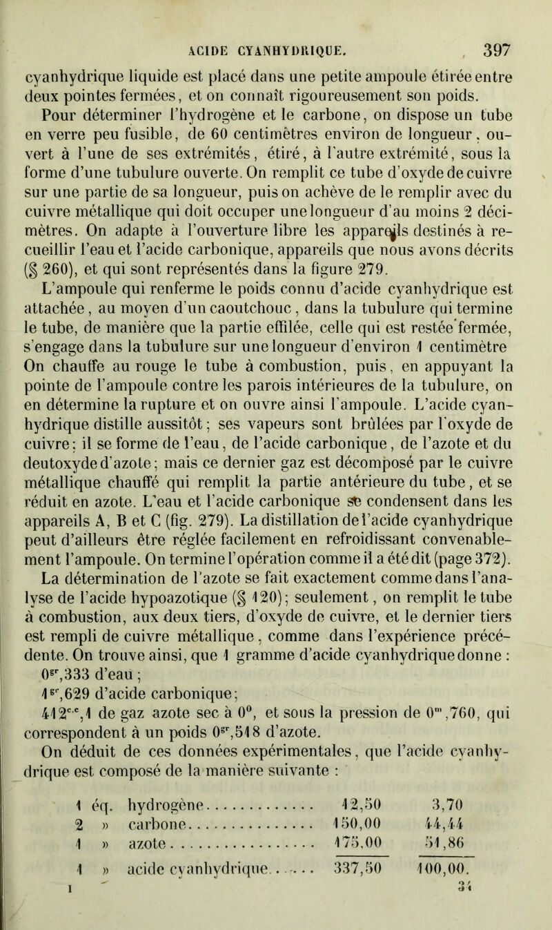 cyanhydrique liquide est placé dans une petite ampoule étirée entre deux pointes fermées, et on connaît rigoureusement son poids. Pour déterminer l’hydrogène et le carbone, on dispose un tube en verre peu fusible, de 60 centimètres environ de longueur. ou- vert à l’une de ses extrémités, étiré, à l'autre extrémité, sous la forme d’une tubulure ouverte. On remplit ce tube d’oxyde de cuivre sur une partie de sa longueur, puis on achève de le remplir avec du cuivre métallique qui doit occuper une longueur d’au moins 2 déci- mètres. On adapte à l’ouverture libre les apparais destinés à re- cueillir l’eau et l’acide carbonique, appareils que nous avons décrits (§ 260), et qui sont représentés dans la figure 279. L’ampoule qui renferme le poids connu d’acide cyanhydrique est attachée, au moyen d’un caoutchouc, dans la tubulure qui termine le tube, de manière que la partie effilée, celle qui est restéefermée, s’engage dans la tubulure sur une longueur d’environ 1 centimètre On chauffe au rouge le tube à combustion, puis, en appuyant la pointe de l’ampoule contre les parois intérieures de la tubulure, on en détermine la rupture et on ouvre ainsi l’ampoule. L’acide cyan- hydrique distille aussitôt ; ses vapeurs sont brûlées par l’oxyde de cuivre; il se forme de l’eau, de l’acide carbonique, de l’azote et du deutoxyded’azote; mais ce dernier gaz est décomposé par le cuivre métallique chauffé qui remplit la partie antérieure du tube, et se réduit en azote. L’eau et l’acide carbonique se condensent dans les appareils A, B et C (fig. 279). La distillation de l’acide cyanhydrique peut d’ailleurs être réglée facilement en refroidissant convenable- ment l’ampoule. On termine l’opération comme il a été dit (page 372). La détermination de l’azote se fait exactement comme dans l’ana- lyse de l’acide hypoazotique ($ 120); seulement, on remplit le tube à combustion, aux deux tiers, d’oxyde de cuivre, et le dernier tiers est rempli de cuivre métallique, comme dans l’expérience précé- dente. On trouve ainsi, que 1 gramme d’acide cyanhydrique donne : 0gr,333 d’eau ; 4g‘,629 d’acide carbonique; 412cc,1 de gaz azote sec à 0°, et sous la pression de O01 2,760, qui correspondent à un poids 0sr,518 d’azote. On déduit de ces données expérimentales, que l’acide cyanhy- drique est composé de la manière suivante : 1 éq. hydrogène 12,50 2 » carbone 150,00 1 » azote 175,00 1 acide cvanhydrique.. — 337,50 3,70 44,44 51,86 » 100,00.