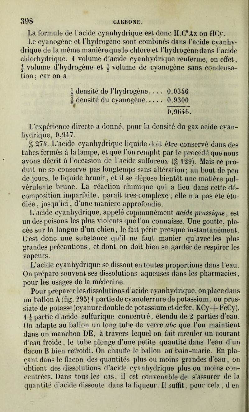 La formule de l’acide cyanhydrique est donc H.C2Az ou HCy. Le cyanogène et l’hydrogène sont combinés dans l’acide cyanhy- drique de la même manière que le chlore et l’hydrogène dans l’acide chlorhydrique. \ volume d’acide cyanhydrique renferme, en effet, | volume d’hydrogène et f volume de cyanogène sans condensa- tion ; car on a \ densité de l’hydrogène 0,0346 ^densité du cyanogène 0,9300 0,9646. L’expérience directe a donné, pour la densité du gaz acide cyan- hydrique, 0,947. § 274‘. L’acide cyanhydrique liquide doit être conservé dans des tubes fermés à la lampe, et que l'on remplit par le procédé que nous avons décrit à l’occasion de l’acide sulfureux (§ 129). Mais ce pro- duit ne se conserve pas longtemps sans altération; au bout de peu de jours, le liquide brunit, et il se dépose bientôt une matière pul- vérulente brune. La réaction chimique qui a lieu dans cette dé- composition imparfaite, paraît très-complexe ; elle n’a pas été étu- diée , jusqu’ici, d’une maniéré approfondie. L’acide cyanhydrique, appelé communément acide prussique, est un des poisons les plus violents que l’on connaisse. Une goutte, pla- cée sur la langue d’un chien, le fait périr presque instantanément. C’est donc une substance qu’il ne faut manier qu’avec les plus grandes précautions, et dont on doit bien se garder de respirer les vapeurs. L’acide cyanhydrique se dissout en toutes proportions dans l’eau. On prépare souvent ses dissolutions aqueuses dans les pharmacies, pour les usages de la médecine. Pour préparer les dissolutions d’acide cyanhydrique, on place dans un ballon A (fig. 295) 1 partie de cyanoferrure de potassium, ou prus- siate de potasse (cyanuredouble de potassium et de fer, KCy-j-FeCy), ] | partie d’acide sulfurique concentré, étendu de 2 parties d’eau. On adapte au ballon un long tube de verre abc que l’on maintient dans un manchon DE, à travers lequel on fait circuler un courant d’eau froide, le tube plonge d’une petite quantité dans l’eau d’un flacon B bien refroidi. On chauffe le ballon ah bain-marie. En pla- çant dans le flacon des quantités plus ou moins grandes d’eau , on obtient des dissolutions d’acide cyanhydrique plus ou moins con- centrées. Dans tous les cas, il est convenable de s’assurer de la quantité d’acide dissoute dans la liqueur. Il suffit, pour cela, d'en