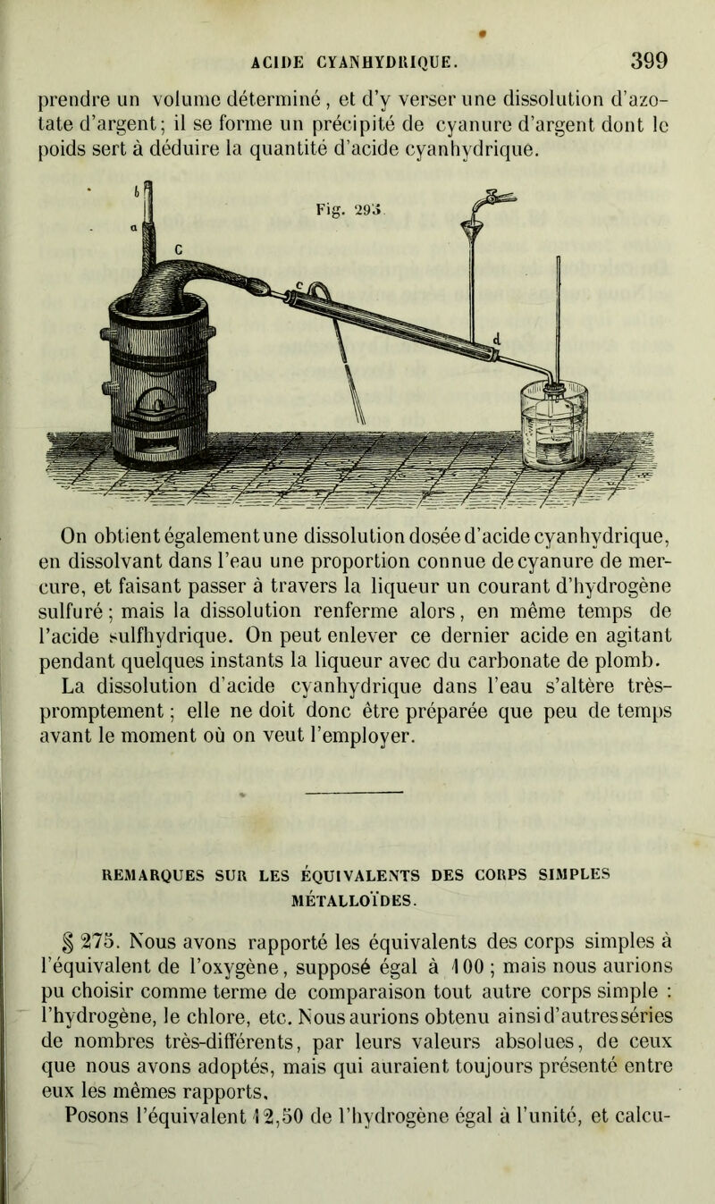 prendre un volume déterminé, et d’y verser une dissolution d’azo- tate d’argent; il se forme un précipité de cyanure d’argent dont le poids sert à déduire la quantité d’acide cyanhydrique. On obtient également une dissolution dosée d’acide cyanhydrique, en dissolvant dans l’eau une proportion connue de cyanure de mer- cure, et faisant passer à travers la liqueur un courant d’hydrogène sulfuré ; mais la dissolution renferme alors, en même temps de l’acide sulfhydrique. On peut enlever ce dernier acide en agitant pendant quelques instants la liqueur avec du carbonate de plomb. La dissolution d’acide cyanhydrique dans l’eau s’altère très- promptement ; elle ne doit donc être préparée que peu de temps avant le moment où on veut l’employer. REMARQUES SUR LES ÉQUIVALENTS DES CORPS SIMPLES MÉTALLOÏDES. § 275. Nous avons rapporté les équivalents des corps simples à l’équivalent de l’oxygène, supposé égal à 100; mais nous aurions pu choisir comme terme de comparaison tout autre corps simple : l’hydrogène, le chlore, etc. Nous aurions obtenu ainsi d’autres séries de nombres très-différents, par leurs valeurs absolues, de ceux que nous avons adoptés, mais qui auraient toujours présenté entre eux les mêmes rapports. Posons l’équivalent 12,50 de l’hydrogène égal à l’unité, et calcu-