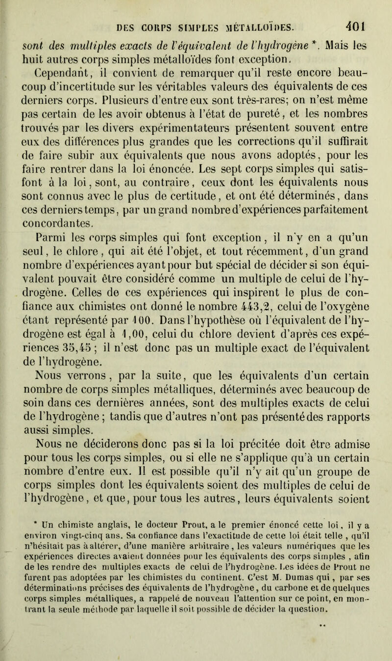 sont- des multiples exacts de Véquivalent de l’hydrogène *. Mais les huit autres corps simples métalloïdes font exception. Cependant, il convient de remarquer qu’il reste encore beau- coup d’incertitude sur les véritables valeurs des équivalents de ces derniers corps. Plusieurs d’entre eux sont très-rares; on n’est même pas certain de les avoir obtenus à l’état de pureté, et les nombres trouvés par les divers expérimentateurs présentent souvent entre eux des différences plus grandes que les corrections qu’il suffirait de faire subir aux équivalents que nous avons adoptés, pour les faire rentrer dans la loi énoncée. Les sept corps simples qui satis- font à la loi, sont, au contraire, ceux dont les équivalents nous sont connus avec le plus de certitude, et ont été déterminés, dans ces derniers temps, par un grand nombre d’expériences parfaitement concordantes. Parmi les corps simples qui font exception, il n'y en a qu’un seul, le chlore, qui ait été l’objet, et tout récemment, d’un grand nombre d’expériences ayant pour but spécial de décider si son équi- valent pouvait être considéré comme un multiple de celui de l’hy- drogène. Celles de ces expériences qui inspirent le plus de con- fiance aux chimistes ont donné le nombre 443,2, celui de l’oxygène étant représenté par 100. Dans l’hypothèse où l’équivalent de l’hy- drogène est égal à 1,00, celui du chlore devient d’après ces expé- riences 35,45 ; il n’est donc pas un multiple exact de l’équivalent de l’hydrogène. Nous verrons, par la suite, que les équivalents d’un certain nombre de corps simples métalliques, déterminés avec beaucoup de soin dans ces dernières années, sont des multiples exacts de celui de l’hydrogène ; tandis que d’autres n’ont pas présenté des rapports aussi simples. Nous ne déciderons donc pas si la loi précitée doit être admise pour tous les corps simples, ou si elle ne s’applique qu’à un certain nombre d’entre eux. Il est possible qu’il n’y ait qu’un groupe de corps simples dont les équivalents soient des multiples de celui de l’hydrogène, et que, pour tous les autres, leurs équivalents soient * Un chimiste anglais, le docteur Prout, a le premier énoncé cette loi. il y a environ vingt-cinq ans. Sa confiance dans l’exactitude de cette loi était telle , qu’il n’hésitait pas à altérer, d’une manière arbitraire, les valeurs numériques que les expériences directes avaient données pour les équivalents des corps simples , afin de les rendre des multiples exacts de celui de l’hydrogène. Les idées de Prout ne furent pas adoptées par les chimistes du continent. C’est M. Dumas qui, par ses déterminations précises des équivalents de l’hydrogène, du carbone et de quelques corps simples métalliques, a rappelé de nouveau l’attention sur ce point, en mon- trant la seule méthode par laquelle il soit possible de décider la question.