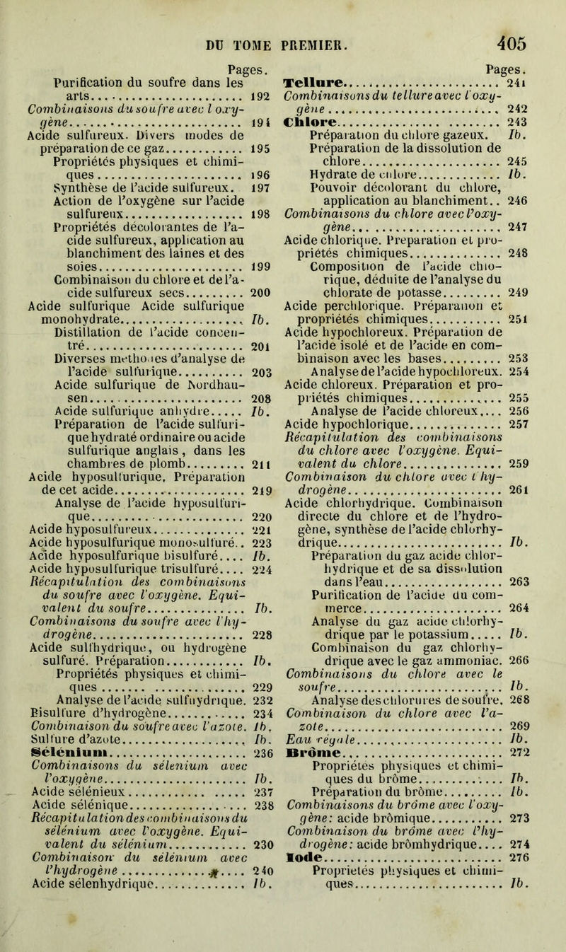Pages. Purification du soufre dans les arts 192 Combinaisons du soufre avec l oxy- gène 19 4 Acide sulfureux. Divers modes de préparation de ce gaz 195 Propriétés physiques et chimi- ques i96 Synthèse de l’acide sulfureux. 197 Action de l’oxygène sur l’acide sulfureux 198 Propriétés décolorantes de l’a- cide sulfureux, application au blanchiment des laines et des soies 199 Combinaison du chlore et de l’a- cide sulfureux secs 200 Acide sulfurique Acide sulfurique monohydrate Ib. Distillation de l’acide concen- tré 201 Diverses méthodes d’analyse de l’acide sulfurique 203 Acide sulfurique de Aordhau- sen 208 Acide sulfurique anhydre Ib. Préparation de l’acide sulfuri- que hydraté ordinaire ou acide sulfurique anglais , dans les chambr es de plomb 211 Acide hyposulfurique, Préparation de cet acide 219 Analyse de l’acide hyposulfuri- que -....' 220 Acide hyposulfureux 221 Acide hyposulfurique monosulfuré.. 223 Acide hyposulfurique bisulfuré.... Ib. Acide hyposulfurique trisulfuré 224 Récapitulation des combinaisons du soufre avec l’oxygène. Equi- valent du soufre Ib. Combinaisons du soufre avec l'hy- drogène 228 Acide sulfhydrique, ou hydrogène sulfuré. Préparation Ib. Propriétés physiques et chimi- ques 229 Analyse de l’acide sulfuydrique. 232 Bisulfure d’hydrogène 234 Combinaison 'du soufre avec l’azote. Ib, Sulfure d’azote Ib. Sélénium 236 Combinaisons du sélénium avec l’oxygène Ib. Acide sélénieux 237 Acide sélénique 238 Récapitulation des combinaisons du sélénium avec l'oxygène. Equi- valent du sélénium 230 Combinaison- du sélénium avec l’hydrogène # 24o Acide sélenhydrique Ib. Pages. Tellure 241 Combinaisons du tellure avec l'oxy- gène 242 Chlore 243 Préparation du chlore gazeux. Ib. Préparation de la dissolution de chlore 245 Hydrate de cnlore Ib. Pouvoir décolorant du chlore, application au blanchiment.. 246 Combinaisons du chlore avec l’oxy- gène 247 Acide chlorique. Préparation et pro- priétés chimiques 248 Composition de l’acide chlo- rique, déduite de l’analyse du chlorate de potasse 249 Acide perchlorique. Préparauon et propriétés chimiques 251 Acide hypochloreux. Préparation de l’acide isolé et de l’acide en com- binaison avec les bases 253 Analyse de l’acide hypochloreux. 254 Acide chloreux. Préparation et pro- priétés chimiques .... 255 Analyse de l’acide chloreux.... 256 Acide hypochlorique 257 Récapitulation des combinaisons du chlore avec l’oxygène. Equi- valent du chlore 259 Combinaison du chlore avec ihy- drogène 261 Acide chlorhydrique. Combinaison directe du chlore et de l’hydro- gène, synthèse de l’acide chlorhy- drique Ib. Préparation du gaz acide chlor- hydrique et de sa dissolution dans l’eau 263 Purification de l’acide du com- merce 264 Analyse du gaz acide chlorhy- drique par le potassium Ib. Combinaison du gaz chlorhy- drique avec le gaz ammoniac. 266 Combinaisons du chlore avec le soufre Ib. Analyse deschlorures de soufre. 268 Combinaison du chlore avec l’a- zote 269 Eau régale Ib. Brome 272 Propriétés physiques et chimi- ques du brome Ib. Préparation du brome Ib. Combinaisons du brome avec l'oxy- gène: acide brômique 273 Combinaison du brome avec l’hy- drogène: acide brômhydrique 274 Iode 276 Propriétés physiques et chimi- ques Ib.