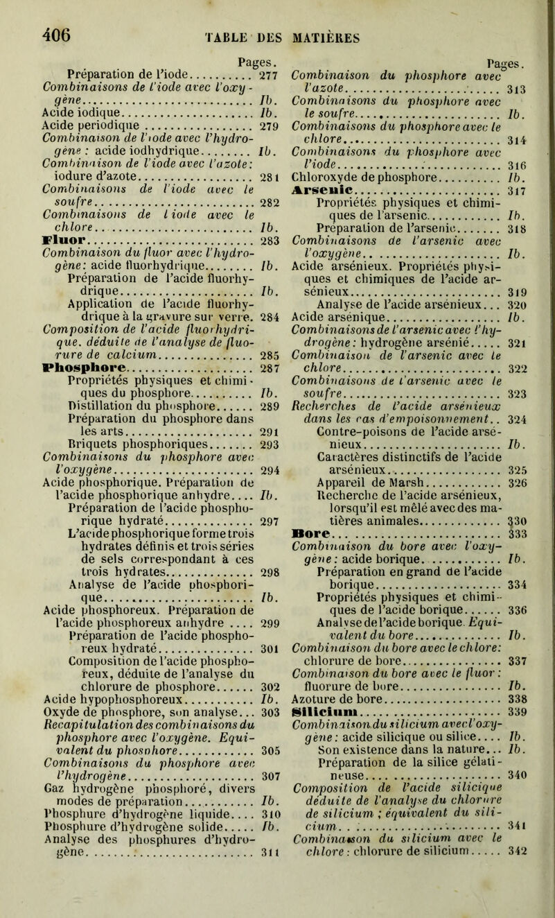 Pages. Préparation de l'iode 277 Combinaisons de l'iode avec l’oxy - gène Ib. Acide iodique lb. Acide périodique 279 Combinaison de l’iode avec l’hydro- gène : acide iodhydrique Ib. Combinaison de l’iode avec l’azote: iodure d’azote 281 Combinaisons de l’iode avec le soufre 282 Combinaisons de l iode avec le chlore.. Ib. Fluor 283 Combinaison du fluor avec l'hydro- gène: acide tluorhydrique...’. Ib. Préparation de l’acide fluorhy- drique Ib. Application de l’acide tluorhy- drique à la gravure sur verre. 284 Composition de l’acide fluorhydri- que. déduite de l’analyse de fluo- rure de calcium 285 Phosphore 287 Propriétés physiques et chimi ■ ques du phosphore Ib. Distillation du phosphore 289 Préparation du phosphore dans les arts 291 Briquets phosphoriques 293 Combinaisons du phosphore avec l’oxygène 294 Acide phosphorique. Préparation de l’acide phosphorique anhydre Ib. Préparation de l’acide phospho- rique hydraté 297 L’acide phosphorique forme trois hydrates définis et trois séries de sels correspondant à ces trois hydrates 298 Analyse de l’acide phosphori- que. . ... Ib. Acide phosphoreux. Préparation de l’acide phosphoreux anhydre .... 299 Préparation de l’acide phospho- reux hydraté 301 Composition de l’acide phospho- reux, déduite de l’analyse du chlorure de phosphore 302 Acide hypophosphoreux Ib. Oxyde de phosphore, son analyse... 303 Récapitulation des combinaisons du phosphore avec l’oxygène. Equi- valent du phosohore 305 Combinaisons du phosphore avec l’hydrogène 307 Gaz hydrogène phosphoré, divers modës de préparation Ib. Phosphure d’hydrogène liquide 310 Phosphure d’hydrogène solide Ib. Analyse des phosphures d’hydro- gène ‘ 3it Pages. Combinaison du phosphore avec l’azote 313 Combinaisons du phosphore avec le soufre Ib. Combinaisons du phosphore avec le chlore 314 Combinaisons du phosphore avec l’iode ; 316 Chloroxyde de phosphore Ib. Arseuic 317 Propriétés physiques et chimi- ques de l’arsenic Ib. Préparation de l’arsenic 318 Combinaisons de l’arsenic avec l’oxygène Ib. Acide arsénieux. Propriétés physi- ques et chimiques de l’acide ar- sénieux 319 Analyse de l’acide arsénieux... 320 Acide arsénique Ib. Combinaisons de l'arsenic avec l’hy- drogène: hydrogène arsénié 321 Combinaison de l’arsenic avec le chlore 322 Combinaisons de l’arsenic avec le soufre 323 Recherches de l’acide arsénieux dans les ras d’empoisonnement.. 324 Contre-poisons de l’acide arsé- nieux Ib. Caractères distinctifs de l’acide arsénieux 325 Appareil de Marsh 326 Recherche de l’acide arsénieux, lorsqu’il est mêlé avec des ma- tières animales 330 Bore 333 Combinaison du bore avec l’oxy- gène : acide borique. Ib. Préparation en grand de l’acide borique 334 Propriétés physiques et chimi- ques de l’acide borique 336 Analyse de l’acide borique. Equi- valent du bore Ib. Combinaison du bore avec le chlore: chlorure de bore 337 Combinaison du bore avec le fluor : fluorure de bore Ib. Azoture de bore 338 Silicium 339 Combinaison du silicium avecl’oxy- gène : acide silicique ou silice lb. Son existence dans la nature... lb. Préparation de la silice gélati- neuse 340 Composition de l’acide silicique déduite de l’analyse du chlorure de silicium ; équivalent du sili- cium. . '. 341 Combinaison du silicium avec le chlore : chlorure de silicium 342