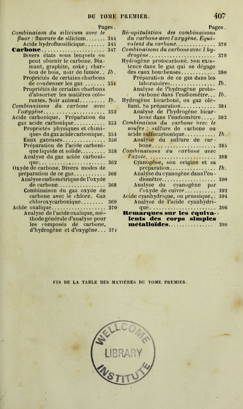 Pages. Combinaison du silicium avec le fluor : fluorure de silicium 344 Acide hydrofluosilicique 345 Carbone 347 Divers états sous lesquels on peut obtenir le carbone. Dia- mant, graphite, coke ; char- bon de bois, noir de fumée.. Ib. Propriétés de certains charbons de condenser les gaz 351 Propriétés de certains charbons d'absorber les matières colo- rantes. Noir animal Ib. Combinaisons du carbone avec l’oxygène 352 Acide carbonique. Préparation du gaz acide carbonique 353 Propriétés physiques et chimi- ques du gaz acide carbonique. 354 Eaux gazeuses 356 Préparation de l’acide carboni- que liquide et solide 358 Analyse du gaz acide carboni- que 362 Oxyde de carbone. Divers modes de préparation de ce gaz 366 Analyseeudiométrique de l’oxyde de carbone 368 Combinaison du gaz oxyde de carbone avec le chlore. Gaz chloroxycarbonique 369 Acide oxalique 370 Analyse de l’acide oxalique, mé- thode générale d’analyse pour les composés de carbone, d’hydrogène et d’oxygène... 371 Pages. Récapitulation des combinaisons du carbone avec l’oxygène. Equi- valent du carbone 376 Combinaisons du carbone avec l hy- drogène 379 Hydrogène protocarboné. son exis- tence dans le gaz qui se dégage des eaux bourbeuses 380 Préparation de ce gaz dans les laboratoires Ib. Analyse de l’hydrogène proto- carboné dans' l’eudiomètre... Ib. Hydrogène bicarboné, ou gaz dé- liant. Sa préparation 381 Analyse de l’hydrogène bicar- boné dans l’eudiomètre 382 Combinaison du carbone avec le soufre : sulfure de carbone ou acide sulfocarbonique Ib. Analyse du sulfure de car- bone 385 Combinaisons du carbone avec l’azote 388 Cyanogène, son origine et sa préparation Ib. Analyse du cyanogène dans l’eu- diomètre 390 Analyse du cyanogène par l’oxyde de cuivre 392 Acide cyanhydrique, ou prussique.. 394 Analyse de l’acide cyanhydri- que 396 Remarques sur les équiva- • lents des corps simples métalloïdes 399 FIN DE LA TABLE DES MATIÈRES DU TOME PREMIER.