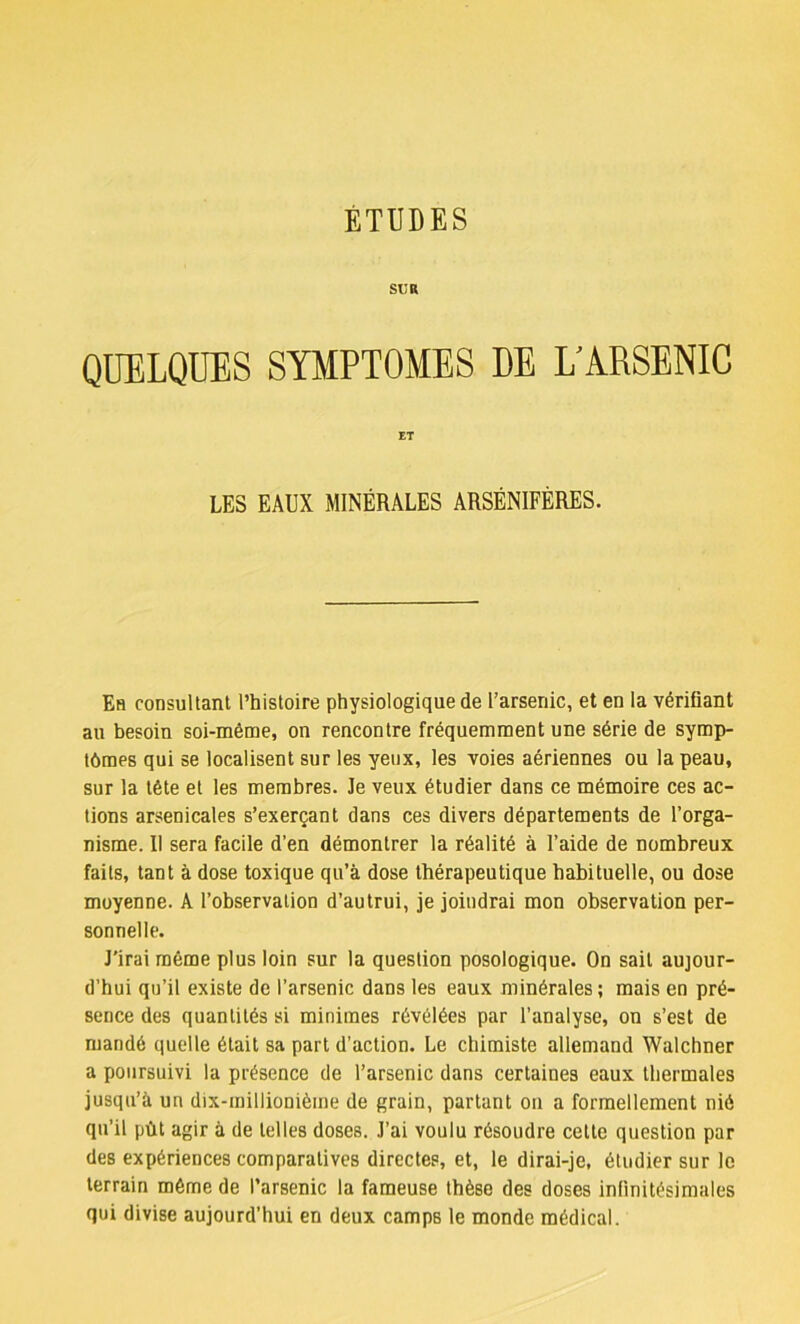 SUR QUELQUES SYMPTOMES DE L'A.RSENIC ET LES EAUX MINÉRALES ARSÉNIFÈRES. Eh consultant l’histoire physiologique de l’arsenic, et en la vérifiant au besoin soi-même, on rencontre fréquemment une série de symp- tômes qui se localisent sur les yeux, les voies aériennes ou la peau, sur la tête et les membres. Je veux étudier dans ce mémoire ces ac- tions arsenicales s’exerçant dans ces divers départements de l’orga- nisme. Il sera facile d’en démontrer la réalité à l’aide de nombreux faits, tant à dose toxique qu’à dose thérapeutique habituelle, ou dose moyenne. A l’observation d’autrui, je joindrai mon observation per- sonnelle. J’irai même plus loin sur la question posologique. On sait aujour- d’hui qu’il existe de l’arsenic dans les eaux minérales ; mais en pré- sence des quantités si minimes révélées par l’analyse, on s’est de mandé quelle était sa part d’action. Le chimiste allemand Walchner a poursuivi la présence de l’arsenic dans certaines eaux thermales jusqu’à un dix-millionième de grain, partant on a formellement nié qu’il pût agir à de telles doses. J’ai voulu résoudre celte question par des expériences comparatives directes, et, le dirai-je, étudier sur le terrain même de l’arsenic la fameuse thèse des doses infinitésimales qui divise aujourd’hui en deux camps le monde médical.