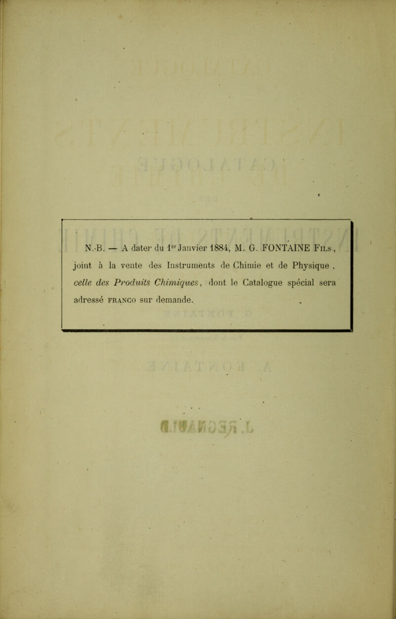 N.-B. — A dater du Janvier 1884, M. G. FONTAINE Fils, joint à la vente des Instruments de Chimie et de Physique , celle des Pr^oduits Chimiques, dont le Catalogue spécial sera adressé franco sur demande.