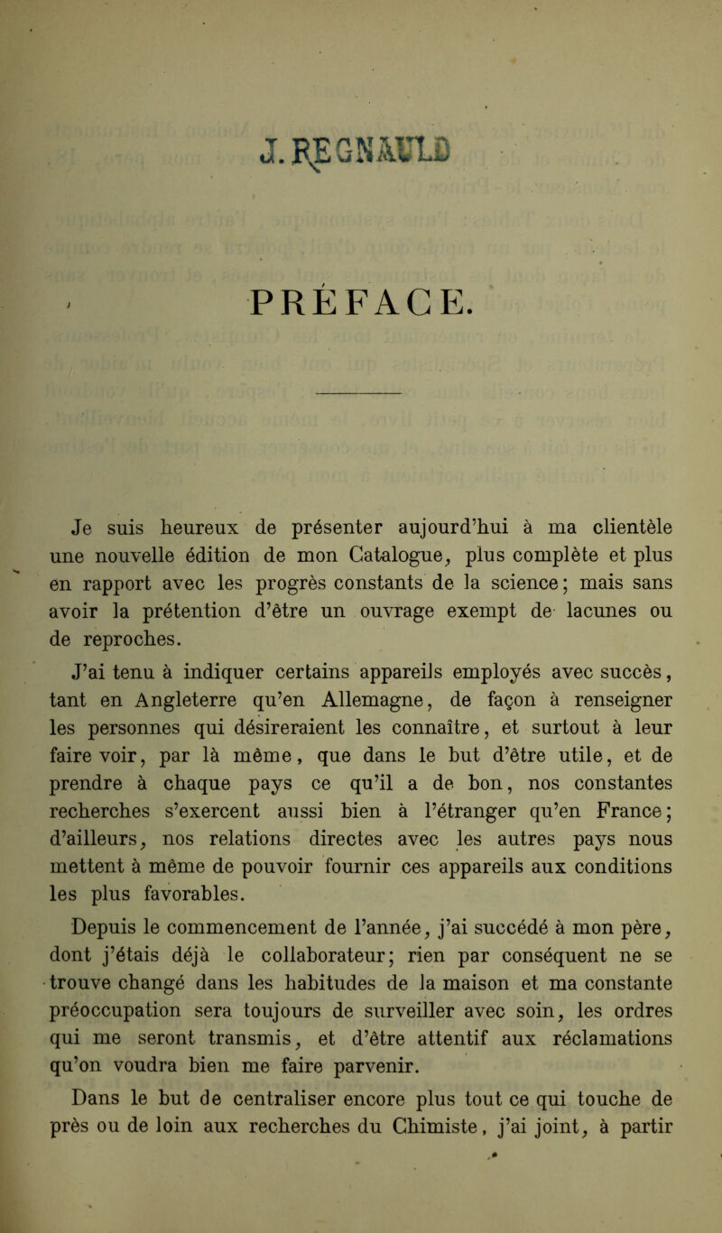 PREFACE. Je suis heureux de présenter aujourd’hui à ma clientèle une nouvelle édition de mon Catalogue, plus complète et plus en rapport avec les progrès constants de la science ; mais sans avoir la prétention d’être un ouvrage exempt de- lacunes ou de reproches. J’ai tenu à indiquer certains appareiJs employés avec succès, tant en Angleterre qu’en Allemagne, de façon à renseigner les personnes qui désireraient les connaître, et surtout à leur faire voir, par là même, que dans le but d’être utile, et de prendre à chaque pays ce qu’il a de bon, nos constantes recherches s’exercent aussi bien à l’étranger qu’en France; d’ailleurs, nos relations directes avec les autres pays nous mettent à même de pouvoir fournir ces appareils aux conditions les plus favorables. Depuis le commencement de l’année, j’ai succédé à mon père, dont j’étais déjà le collaborateur; rien par conséquent ne se • trouve changé dans les habitudes de la maison et ma constante préoccupation sera toujours de surveiller avec soin, les ordres qui me seront transmis, et d’être attentif aux réclamations qu’on voudra bien me faire parvenir. Dans le but de centraliser encore plus tout ce qui touche de près ou de loin aux recherches du Chimiste, j’ai joint, à partir