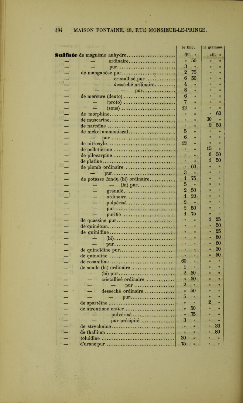 S^ulfate de magnésie anhydre — — ordinaire — — pur — de manganèse pur ^ — — cristallisé pur .. — — . desséché .ordinaire — — —. pur,,,,., — de mercure (deuto) ? — ■ — l'proto) — — (sous) ■ — de morphine — de muscarine — de narcéïne — de nickel ammoniacal — — pur — de nitrosyle — de pelletièrine — de pilocarpine — de platine — de plomb ordinaire — — pur. — de potasse fondu (bi) ordinaire... — — . —. ,(.bi) pur, — i — gi'anulé —' — ordinaire — — pulpérisé — — pur i — i — purifié — de quassine .pur — de quinétum — de quinidine - (l)i) — — pur — de quinoïdine pur — de quinoline — de rosaniline — de soude (bi) ordinaire — — (bi) pur — — cristallisé ordinaire — — — pur — ‘ — desséché ordinaire ' — — — pur , — de spartéïne — de strontiane entier — — pulvérisé — — pur .précipité — de strychnine — de thallium — toluidihe ' ' — d’uranepur ......... le kilo. le gramme. 6fr. O » 50 3 2 75 6 50 4 « 8 « 6 ’ « 7 » 12 » 5 « 6 .> 12 » »fr. » 60 30 « 2*50   I 15 6 1 » 60 3 » 1 75 5 - 2 50 1 20- 2 « 2 50 1 75 O 60 « 1 « 2 50 « 30 '2 « 50 5 « » 50 « 75 3 » 30 » 75 V, ' , « 30 >> 80 'SS* ' ' ' ' ' ' ' '^S^SSSS'