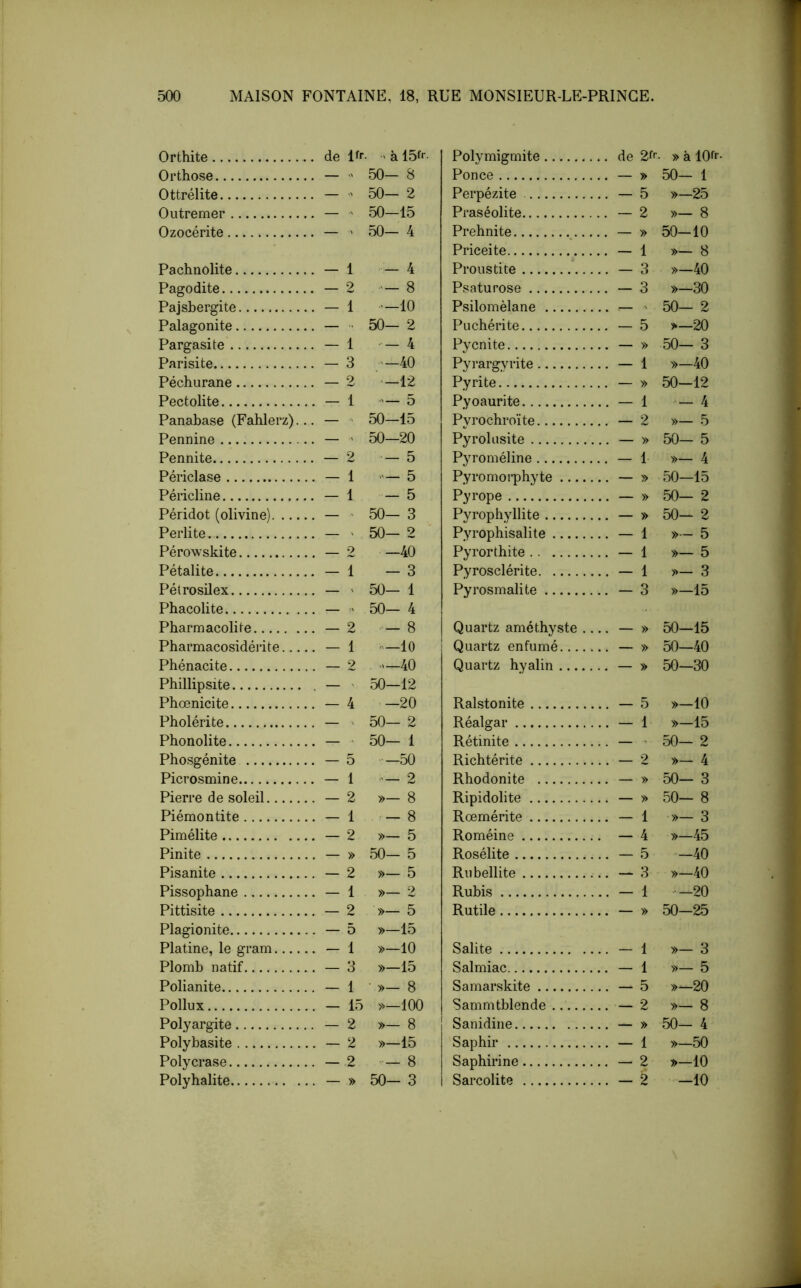 Orthite . de Pr • ' à Polymigmite .. de 2f<’- » à lOfr- Orthose . — ■' 50- 8 Ponce 50- 1 Ottrélite . —  50— 2 Perpézite »—25 Outremer . — ■' 50—15 Praséolite — 2 »- 8 Ozocérite . — 50- 4 Prehnite 50-10 Priceite - 1 »— 8 Pachnolite . - 1 - 4 Prous ti te — 3 »-40 Pagodite _ 9 8 Psaturose - 3 »-30 Pajsbergite . - 1 •'-10 Psilomèlane .. — ' 50— 2 Palagonite . — '■ 50- 2 P U chéri te - 5 >-20 Pargasite . - 1 ••- 4 Pycnite 50- 3 Parisite . - 3 —40 Pyrargvrite - 1 »-40 Péchurane 2 -12 Pyrite 50-12 Pectolite . — 1 — 5 Pyoaurite — 1 — 4 Panabase (Fahlerz).. . — - 50-15 Pvrochroïte — 2 »- 5 Pennine . — ' 50-20 Pyrolusite 50- 5 Pennite 2 - 5 Pyroméline - 1 »— 4 Périclase . — 1 — 5 Pyromoiphyte 50-15 Péricline . - 1 — 5 Pyrope 50— 2 Péridot (olivine) . — ' 50- 3 Pyrophyllite 50- 2 Perlite . — ' 50- 2 Pyrophisalite - 1 » - 5 Pérowskite 9 -40 Pyrorthite — 1 »— 5 Pétalite . - 1 - 3 Pyrosclérite - 1 »— 3 Pétrosilex . — ' 50- 1 Pyrosmalite - 3 »—15 Phacolite . —  50- 4 Pbarmacolbe . — 2 — 8 Quartz améthyste .. .. — » 50-15 Pharmacosidérite.... . - 1 —10 Quartz enfumé 50—40 Phénacite _ 9 —40 Quartz hyalin 50-30 Phillipsite . — ' 50—12 Phœnicite . - 4 -20 Ralstonite »-10 Pholérite . — ' 50— 2 Réalgar - 1 »-15 Phonolite . — ' 50— 1 Rétinite 50- 2 Phosgénite —50 Richtérite .. - 2 »- 4 Picrosmine . — 1 — 2 Rhodonite 50- 3 Pierre de soleil . - 2 »- 8 Ripidolite 50- 8 Piémontite . - 1 - 8 Rœmérite .. - 1 •»- 3 Pimélite . — 2 »— 5 Roméine . - 4 »—45 Pinite 50- 5 Rosélite - 5 -40 Pisanite . — 2 »— 5 Rubellite — 3 »—40 Pissophane . - 1 »— 2 Rubis .. - 1 —20 Pittisite . - 2 »— 5 Rutile 50-25 Plagionite . — 5 »-15 Platine, le gram . - 1 »-10 Salite - 1 »— 3 Plomb natif . - 3 »—15 Salmiac .. - 1 »- 5 Polianite . - 1 »- 8 Samarskite — 5 »-20 Poilu X »-100 Sammtblende — 2 »- 8 Polyargite . — 2 »- 8 Sanidine 50- 4 Polybasite . — 2 »—15 Saphir — 1 »—50 Polycrase . - 2 — 8 Saphirine — 2 >-10 Polyhalite 50- 3 Sarcolite - 2 -10