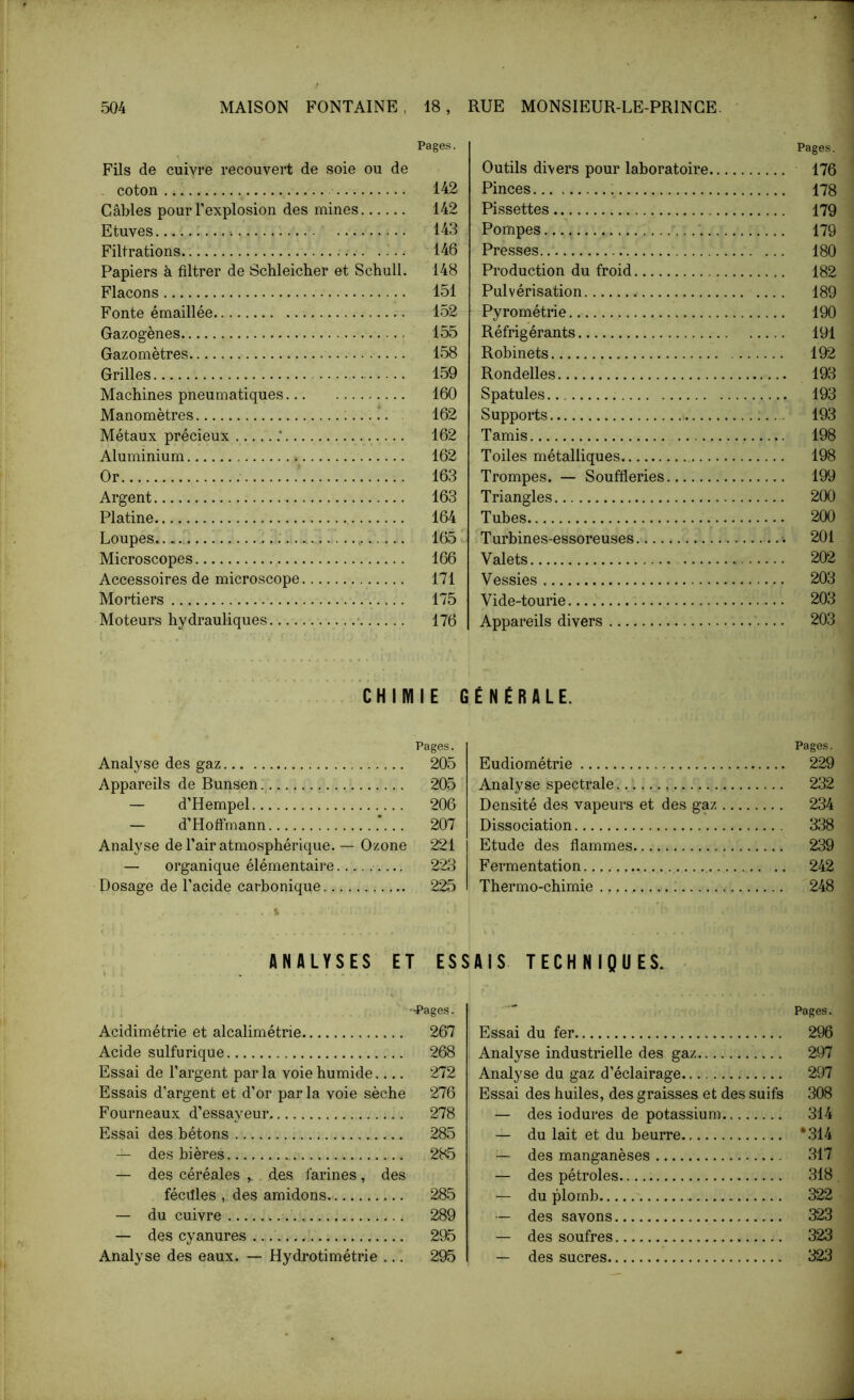Pages. Fils de cuivre recouvert de soie ou de coton.. 142 Câbles pour l’explosion des mines 142 Etuves... c 143 Filtrations 146 Papiers à filtrer de Schleicher et Schull. 148 Flacons 151 Fonte émaillée 152 Gazogènes 155 Gazomètres 158 Grilles 159 Machines pneumatiques 160 Manomètres .....*. 162 Métaux précieux .* 162 Aluminium 162 Or ’ 163 Argent 163 Platine 164 Loupes :. 165 Microscopes 166 Accessoires de microscope 171 Mortiers 175 Moteurs hydrauliques 176 Pages. Outils divers pour laboratoire 176 Pinces 178 Pissettes 179 Pompes 179 Presses 180 Production du froid 182 Pulvérisation 189 Pyrométrie 190 Réfrigérants 191 Robinets 192 Rondelles 193 Spatules 193 Supports 193 Tamis 198 Toiles métalliques 198 Trompes. — Souffleries 199 Triangles 200 Tubes 200 Turbines-essoreuses 201 Valets 202 Vessies 203 Vide-tourie 203 Appareils divers 203 CHIMIE GÉNÉRALE. Pages. Analyse des gaz 205 Appareils de Bunsen. 205 — d’Hempel 206 — d’Hoffmann .’... 207 Analyse de l’air atmosphérique. — Ozone 221 — organique élémentaire 223 Dosage de l’acide carbonique 225 Pages. Eudiométrie 229 Analyse spectrale 232 Densité des vapeurs et des gaz 234 Dissociation 338 Etude des flammes 239 Fermentation 242 Thermo-chimie 248 ANALYSES ET ESSAIS TECHNIQUES. - ••Pages. Acidimétrie et alcalimétrie 267 Acide sulfurique 268 Essai de l’argent par la voie humide 272 Essais d’argent et d’or par la voie sèche 276 Fourneaux d’essayeur. 278 Essai des bétons 285 — des bières 285 — des céréales des farines, des fécilles , des amidons 285 — du cuivre 289 — des cyanures 295 Analyse des eaux. — Hydrotimétrie ... 295 Pages. Essai du fer 296 Analyse industrielle des gaz 297 Analyse du gaz d’éclairage 297 Essai des huiles, des graisses et des suifs 308 — des iodures de potassium 314 — du lait et du beurre *314 des manganèses 317 — des pétroles 318 — du plomb 322 — des savons 323 — des soufres 323 — des sucres 323